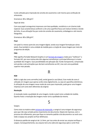 muito utilizado para impressão de convites de casamento e até mesmo para confecção de
artesanato.
Gramatura: 80 a 180 g/m².
Papel de linho
Com esse papel conseguimos impressos com boa qualidade, resistência e um charme todo
especial. Suas características conferem a ele uma superfície fosca com textura lembra o tecido
de linho. A sua utilização fica por conte de convites de casamento, embalagens e até mesmo
fotografias.
Gramatura: 80 a 200 g/m².
Pixel
Um pixel é a menor parte de uma imagem digital, sendo essa imagem formada por vários
pixels. Essa também é uma unidade de medida para a criação de novas imagens por meio de
programas de edição.
PNG
PNG significa Portable Network Graphics é um formato de imagem criado para “melhorar” o
formato GIF, por esse motivo eles têm algumas semelhanças a principal diferença é a maior
qualidade das imagens. Suas possibilidades de aplicação são: fundo transparente, compressão
sem perdas e até animações que são bem semelhantes ao GIF, mas com uma qualidade
superior mais pesado.
R
RGB
RGB é a sigla das cores vermelho (red), verde (green) e azul (blue). Esse modo de cores é
utilizado em imagens que apenas serão vistas digitalmente, ou seja em aparelhos eletrônicos.
A utilização de uma imagem nesse modo de cores para impressão, pode gerar uma imagem
impressa com cores bem diferentes da original.
Resolução
A resolução mede a qualidade de uma imagem, tendo o pixel como unidade de medida.
Quanto maior a resolução das imagens maior será a qualidade da mesma.
S
Sangria
Como visto na matéria sobre processo de impressão, a sangria é uma margem de segurança
para que não seja cortado partes importantes do documento. Depois de impresso, vem o
processo de refilamento, para que fique no tamanho padrão e do documento e se você usou
todo o espaço seu projeto vai ficar defeituoso.
O distancia padrão de sangria é de 1 à 3mm, por isso antes de enviar seu arquivo verifique a
sangria. Consequentemente, seu arquivo terá uma sobra de segurança após o corte final.
 
