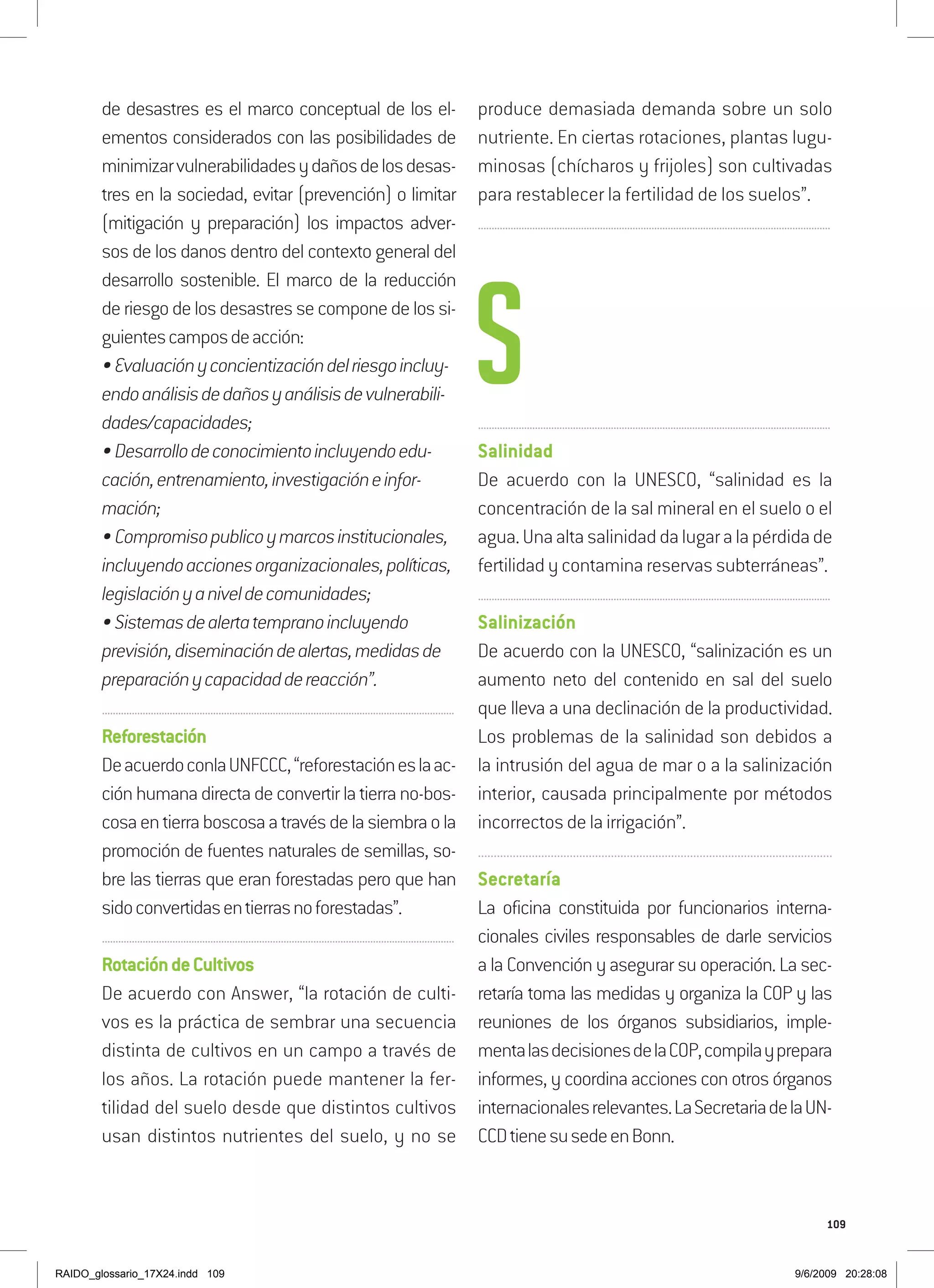 109
de desastres es el marco conceptual de los el-
ementos considerados con las posibilidades de
minimizarvulnerabilidadesydañosdelosdesas-
tres en la sociedad, evitar (prevención) o limitar
(mitigación y preparación) los impactos adver-
sos de los danos dentro del contexto general del
desarrollo sostenible. El marco de la reducción
deriesgodelosdesastressecomponedelossi-
guientescamposdeacción:
•Evaluaciónyconcientizacióndelriesgoincluy-
endoanálisisdedañosyanálisisdevulnerabili-
dades/capacidades;
•Desarrollodeconocimientoincluyendoedu-
cación,entrenamiento,investigacióneinfor-
mación;
•Compromisopublicoymarcosinstitucionales,
incluyendoaccionesorganizacionales,políticas,
legislaciónyaniveldecomunidades;
•Sistemasdealertatempranoincluyendo
previsión,diseminacióndealertas,medidasde
preparaciónycapacidaddereacción”.
..................................................................................................................................
Reforestación
DeacuerdoconlaUNFCCC,“reforestacióneslaac-
ciónhumanadirectadeconvertirlatierrano-bos-
cosaentierraboscosaatravésdelasiembraola
promoción de fuentes naturales de semillas, so-
bre las tierras que eran forestadas pero que han
sidoconvertidasentierrasnoforestadas”.
..................................................................................................................................
RotacióndeCultivos
De acuerdo con Answer, “la rotación de culti-
vos es la práctica de sembrar una secuencia
distinta de cultivos en un campo a través de
los años. La rotación puede mantener la fer-
tilidad del suelo desde que distintos cultivos
usan distintos nutrientes del suelo, y no se
produce demasiada demanda sobre un solo
nutriente. En ciertas rotaciones, plantas lugu-
minosas (chícharos y frijoles) son cultivadas
para restablecer la fertilidad de los suelos”.
..................................................................................................................................
..................................................................................................................................
Salinidad
De acuerdo con la UNESCO, “salinidad es la
concentración de la sal mineral en el suelo o el
agua.Unaaltasalinidaddalugaralapérdidade
fertilidad y contamina reservas subterráneas”.
..................................................................................................................................
Salinización
De acuerdo con la UNESCO, “salinización es un
aumento neto del contenido en sal del suelo
que lleva a una declinación de la productividad.
Los problemas de la salinidad son debidos a
la intrusión del agua de mar o a la salinización
interior, causada principalmente por métodos
incorrectos de la irrigación”.
................................................................................................................
Secretaría
La oficina constituida por funcionarios interna-
cionales civiles responsables de darle servicios
a la Convención y asegurar su operación. La sec-
retaría toma las medidas y organiza la COP y las
reuniones de los órganos subsidiarios, imple-
mentalasdecisionesdelaCOP,compilayprepara
informes, y coordina acciones con otros órganos
internacionalesrelevantes.LaSecretariadelaUN-
CCDtienesusedeenBonn.
S
RAIDO_glossario_17X24.indd 109 9/6/2009 20:28:08
 