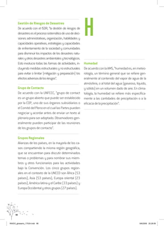 98
..........................................................................................................................
Gestión de Riesgos de Desastres
De acuerdo con el ISDR, “la destión de riesgos de
desastreseselprocesosistemáticodeusodedeci-
siones administrativas, organización, habilidades y
capacidades operativas, estrategias y capacidades
de enfrentamiento de la sociedad y comunidades
para disminuir los impactos de los desastres natu-
ralesyotrosdesastresambientalesytecnológicos.
Esto involucra todas las formas de actividades, in-
cluyendomedidasestructuralesynoestructurales
para evitar o limitar (mitigación y preparación) los
efectosadversosdelosriesgos”.
..........................................................................................................................
Grupo de Contacto
De acuerdo con la UNFCCC, “grupo de contact
es un grupo abierto que puede ser establecido
por la COP, uno de sus órganos subsidiarios o
elComitédelPlenoenelcuallasPartespueden
negociar y acordar antes de enviar un texto al
plenario para ser adoptado. Observadores gen-
eralmente pueden participar de las reuniones
de los grupos de contacto”.
..........................................................................................................................
Grupos Regionales
Alianzas de los países, en la mayoría de los ca-
sos compartiendo la misma región geográfica,
que se encuentran para discutir determinados
temas o problemas y para nombrar sus miem-
bros y otros funcionarios para las actividades
bajo la Convención. Los cinco grupos region-
ales en el contexto de la UNCCD son África (53
países), Asia (53 países), Europa oriental (23
países), América latina y el Caribe (33 países) y
EuropaOccidentalyotrosgrupos(27países).
..........................................................................................................................
..........................................................................................................................
Humedad
DeacuerdoconlaAMS,“humedades,enmeteo-
rología, un término general que se refiere gen-
eralmente al contenido del vapor de agua de la
atmósfera, o al total del agua (gaseoso, líquido,
y sólido) en un volumen dado de aire. En clima-
tología, la humedad se refiere más específica-
mente a las cantidades de precipitación o a la
eficaciadelaprecipitación”.
..........................................................................................................................
H
RAIDO_glossario_17X24.indd 98 9/6/2009 20:28:06
 