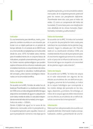 99
..........................................................................................................................
Indicador
Es una herramienta para identificar, medir y com-
parar los cambios ocurridos en una situación par-
ticular o en un objeto particular en un periodo de
tiempo definido. En el contexto de la UNCCD este
esuntemadealtacomplejidadquesehadiscutido
desde los anos 1970. Ha habido varios intentos
para el establecimiento de un conjunto básico de
indicadores,aceptadouniversalmente,perosinéx-
ito. Existen razones epistemológicas que pueden
explicarelfracasodelosesfuerzosrealizadospara
elestablecimientodeunconjuntobásicodeindica-
dores, incluyendo la naturaleza multidisciplinaria
del concepto y otras razones sociológicas relacio-
nadasconlacomunidadcientífica.
..........................................................................................................................
Índice de Aridez
De acuerdo con la AMS, “el índice de aridez fue uti-
lizadoporThornthwaiteensuclasificaciónclimática
de1948comouníndicedelgradodeldéficitdeagua
abajodelasnecesidadesdeaguaencualquieraest-
acióndada;medidadearidez.Escalculadoindepen-
dientementedelíndicedehumedad,comosigue:
Índice de aridez = 100d/n,
Donde d (déficit de agua) es la suma de las
diferencias mensuales entre la precipitación y
la evapotranspiración para aquellos meses en
que la precipitación normal es mas baja que la
evapotranspiración;yneslasumadelosvalores
mensuales de la evapotranspiración potencial
para los meses con precipitación deficiente.
Thornthwaite tiene dos usos para el índice de
aridez: 1) como un componente del índice de
humedad; 2) como base para una clasificación
más detallada de los climas húmedos (hiper-
húmedos,húmedosysubhumedos)”.
..........................................................................................................................
Índice de Humedad
De acuerdo con la AMS, “el índice de humedad
es la porción de precipitación total usada para
satisfacerlasnecesidadesdelasplantas(veg-
etación). Según lo utilizado por C.W. Thornth-
waite en su clasificación climática 1948, una
medidatotaldeeficaciadelaprecipitaciónpara
elcrecimientovegetalquetomaenlaconsider-
ación el peso de la influencia del exceso o de-
ficiencia del agua con respecto a la necesidad
de las plantas según cada estación”.
..........................................................................................................................
Índice de Sequía
De acuerdo con la WMO, “el índice de sequía
es el valor relacionado con algunos de los
efectos acumulativos de una deficiencia pro-
longada y anormal de la humedad; un índice
de la sequía hidrológica que corresponde a
los niveles debajo del promedio en los rios,
lagos, depósitos, y similares. Sin embargo, un
índice de la sequía agrícola debe relacionarse
con los efectos acumulativos de un déficit ab-
soluto o anormal de la transpiración”.
..........................................................................................................................
Información
Datosquehansidoprocesadosdeacuerdoaun
propósito definido. Información implica concep-
tualización, análisis y presentación de una for-
I
RAIDO_glossario_17X24.indd 99 9/6/2009 20:28:06
 