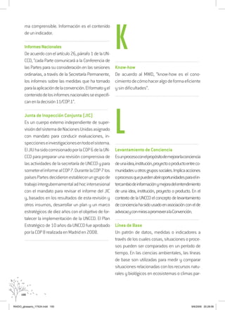 100
ma comprensible. Información es el contenido
deunindicador.
..................................................................................................................................
InformesNacionales
De acuerdocon elartículo26,párrafo1delaUN-
CCD, “cada Parte comunicará a la Conferencia de
las Partes para su consideración en las sesiones
ordinarias, a través de la Secretaría Permanente,
los informes sobre las medidas que ha tomado
paralaaplicacióndelaconvención.Elformatoyel
contenidodelosinformesnacionalesseespecifi-
canenladecisión11/COP.1”.
.........................................................................................................................
Junta de Inspección Conjunta (JIC)
Es un cuerpo externo independiente de super-
visióndelsistemadeNacionesUnidasasignado
con mandato para conducir evaluaciones, in-
speccioneseinvestigacionesentodoelsistema.
ElJIUhasidocomisionadoporlaCOP6delaUN-
CCD para preparar una revisión comprensiva de
lasactividadesdelasecretaríadeUNCCDypara
someterelinformealCOP7.DurantelaCOP7los
paísesPartesdecidieronestablecerungrupode
trabajointergubernamentaladhocintersesional
con el mandato para revisar el informe del JIC
y, basados en los resultados de esta revisión y
otros insumos, desarrollar un plan y un marco
estratégicos de diez años con el objetivo de for-
talecer la implementación de la UNCCD. El Plan
Estratégico de 10 años da UNCCD fue aprobado
porlaCOP8realizadaenMadriden2008.
..........................................................................................................................
..........................................................................................................................
Know-how
De acuerdo al MWD, “know-how es el cono-
cimientodecómohaceralgodeformaeficiente
y sin dificultades”.
..........................................................................................................................
..........................................................................................................................
Levantamiento de Conciencia
Esunprocesoconelpropósitodemejorarlaconciencia
deunaidea,institución,proyectooproductoentreco-
munidadesuotrosgrupossociales.Implicaacciones
oprocesosquepuedenabriroportunidadesparaelin-
tercambiodeinformaciónymejoradelentendimiento
de una idea, institución, proyecto o producto. En el
contexto de la UNCCD el concepto de levantamiento
deconcienciahasidousadoenasociaciónconelde
advocacyconmirasapromoveralaConvención.
..........................................................................................................................
Línea de Base
Un patrón de datos, medidas o indicadores a
través de los cuales cosas, situaciones o proce-
sos pueden ser comparados en un período de
tiempo. En las ciencias ambientales, las líneas
de base son utilizadas para medir y comparar
situacionesrelacionadasconlosrecursosnatu-
rales y biológicos en ecosistemas o climas par-
K
L
RAIDO_glossario_17X24.indd 100 9/6/2009 20:28:06
 