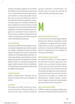 101
ticulares, o en países o regiones. En el contexto
delaUNCCD,unalíneadebaseestárelacionada
con un conjunto básico de datos relacionados a
una situación o a un año, que pueden ser usa-
dos como un punto de partida para medir la
efectividaddelaspolíticas,programasoproyec-
tos relacionadas con el manejo sostenible de la
tierra. El objetivo de una línea de base es medir
el progreso en la lucha contra la desertificación/
degradación de la tierra en distintos países o re-
giones en un periodo de tiempo. A través de la
línea de base es posible el establecimiento de
metasaseralcanzadasy,porlotanto,sepuede
medirlaefectividaddelaspoliticas.
..........................................................................................................................
Línea de Pobreza
DeacuerdoconelWB,“lalíneadepobrezaeselniv-
eldeingresosdebajodelcualsedefinealagente
como pobres. La definición se basa en el nivel de
ingresos de la gente y en lo que se requiere para
satisfacer las necesidades básicas de la vida - ali-
mento,ropa,vivienda-yparasatisfacersusnecesi-
dadessocioculturalesmásimportantes.Lalíneade
pobrezacambiaenunciertoplazoyvaríaporcada
región. También llamada mínimo de subsistencia.
Lalíneadepobrezanacionaloficialesdeterminada
porelgobiernodecadapaís”.
..........................................................................................................................
Lista de Expertos
Expertos independientes nominados por las
Partes al Comité de Ciencia y Tecnología de la
UNCCD.
..........................................................................................................................
Lixiviación
De acuerdo con la USGS, “lixiviación es el pro-
ceso por el cual los materiales solubles en el
suelo, tal como sales, nutrientes, productos
químicos, pesticidas o contaminantes, son
llevados hacia una capa más profunda del
suelo o disueltos y llevados por el agua”.
..........................................................................................................................
..........................................................................................................................
Manejo Sostenible de la Tierra
El uso de los recursos de tierra según objetivos
definidos para satisfacer necesidades sociales
e individuales sin el agotamiento de su produc-
tividad. Éste es uno de los conceptos más im-
portantes en el marco de la UNCCD, puesto que
abarca los fundamentos de los conceptos de
tierraydesostenibilidad.
..........................................................................................................................
Materia Orgánica de los Suelos
De acuerdo a la UCDavis, “la materia orgánica
de suelo tiene tres partes: organismos vivos,
residuos vivos, y residuos bien-descompues-
tos(losvivos,losmuertos,ylosbienmuertos).
Los residuos vivos son una fuente primaria de
alimentoparalosorganismosvivos.Ladescom-
posición de residuos vivos lanza los alimentos
necesarios por las plantas. La materia bien-
descompuesta, también llamada “humus”,
retiene a algunos alimentos, almacenándolos
para el lanzamiento lento a las plantas”.
..........................................................................................................................
Mecanismo Mundial (MM)
El MM fue creado como órgano subsidiario de la
Convenciónatravésdelartículo21,párrafo4.De
M
RAIDO_glossario_17X24.indd 101 9/6/2009 20:28:07
 