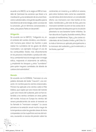 102
acuerdo a la UNCCD, se le asigna al MM el man-
dato de “promover las acciones que lleven a la
movilizaciónyalacanalizaciónderecursosfinan-
cierossubstanciales,incluyendoaquellosparala
transferenciadelatecnología,sobreunabasede
la concesión, y/o en términos concesionarios u
otros,alaspaísesPartesendesarrollo”.
..........................................................................................................................
Mitigación
De acuerdo con la UNFCCC, “mitigación es, en
el contexto del cambio climático, una interven-
ción humana para reducir las fuentes o para
realzar los sumideros de los gases de efecto
invernadero. Los ejemplos incluyen el uso de
los combustibles fósiles más eficientemente
en los procesos industriales o producción eléc-
trica,cambiandohacialaenergíasolaroenergía
eólica, mejorando el aislamiento de edificios,
y ampliando los bosques y otros “sumideros”
para quitar mayores cantidades de dióxido de
carbonodelaatmósfera”.
..........................................................................................................................
Monsón
De acuerdo con la EO/NASA, “monsoon es una
palabra derivada del árabe “mausim“, una est-
ación. Un nombre para los vientos estacionales.
Primero fue aplicado a los vientos sobre el Mar
Arábico, que soplan por seis meses del noreste
y por seis meses del sudoeste, pero se han ex-
tendido a los vientos similares en otras partes
del mundo. Incluso en Europa los vientos del
verano prevalecientes de oeste al noroeste se
ha llamado la “monsoom europea.” La causa
primaria es la variación anual mucho mayor de
la temperatura sobre las grandes áreas de tierra
comparadasconlassuperficiesvecinasdelocé-
ano, causando un exceso de presión sobre los
continentes en invierno y un déficit en verano;
pero otros factores tales como las característi-
casdelrelevodelatierratienenunconsiderable
efecto. Las monsoons son más fuertes en los
lados meridionales y del este de Asia, pero los
monsoonstambiénocurrenenlascostasdere-
gionestropicalesdondequieraquelacirculación
planetaria no sea bastante fuerte inhibirlas. Se
handescritoenEspaña,Australianorteña,África
excepto el mediterráneo, Tejas, y las costas oc-
cidentales de los Estados Unidos y del Chile. En
la India el término es aplicado principalmente a
la monsoon del sudoeste y, por la extensión, a
laslluvias,quetrae”
..........................................................................................................................
RAIDO_glossario_17X24.indd 102 9/6/2009 20:28:07
 