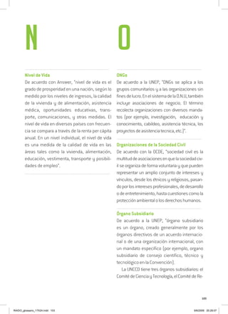 103
.........................................................................................................................
Nivel de Vida
De acuerdo con Answer, “nivel de vida es el
grado de prosperidad en una nación, según lo
medido por los niveles de ingresos, la calidad
de la vivienda y de alimentación, asistencia
médica, oportunidades educativas, trans-
porte, comunicaciones, y otras medidas. El
nivel de vida en diversos países con frecuen-
cia se compara a través de la renta per cápita
anual. En un nivel individual, el nivel de vida
es una medida de la calidad de vida en las
áreas tales como la vivienda, alimentación,
educación, vestimenta, transporte y posibili-
dades de empleo”.
..........................................................................................................................
..........................................................................................................................
ONGs
De acuerdo a la UNEP, “ONGs se aplica a los
grupos comunitarios y a las organizaciones sin
finesdelucro.EnelsistemadelaO.N.U,también
incluye asociaciones de negocio. El término
recolecta organizaciones con diversos manda-
tos (por ejemplo, investigación, educación y
conocimiento, cabildeo, asistencia técnica, los
proyectosdeasistenciatecnica,etc.)”.
..........................................................................................................................
Organizaciones de la Sociedad Civil
De acuerdo con la OCDE, “sociedad civil es la
multituddeasociacionesenquelasociedadciv-
il se organiza de forma voluntaria y que pueden
representar un amplio conjunto de intereses y
vínculos, desde los étnicos y religiosos, pasan-
doporlosinteresesprofesionales,dedesarrollo
o de entretenimiento, hasta cuestiones como la
protecciónambientalolosderechoshumanos.
..........................................................................................................................
Órgano Subsidiario
De acuerdo a la UNEP, “órgano subsidiario
es un órgano, creado generalmente por los
órganos directivos de un acuerdo internacio-
nal o de una organización internacional, con
un mandato específico (por ejemplo, organo
subsidiario de consejo científico, técnico y
tecnológico en la Convención).
La UNCCD tiene tres órganos subsidiarios: el
ComitédeCienciayTecnología,elComitédeRe-
N O
RAIDO_glossario_17X24.indd 103 9/6/2009 20:28:07
 