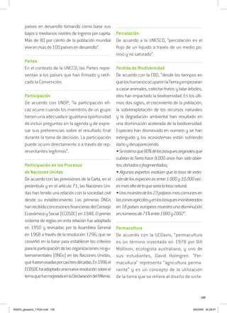 105
países en desarrollo tomando como base sus
bajos o medianos niveles de ingreso per capita.
Más de 80 por ciento de la población mundial
viveenmasde100paísesendesarrollo”.
................................................................................................................
Partes
En el contexto de la UNCCD, las Partes repre-
sentan a los países que han firmado y ratifi-
cado la Convención.
................................................................................................................
Participación
De acuerdo con UNDP, “la participación efi-
caz ocurre cuando los miembros de un grupo
tienen una adecuada e igualitaria oportunidad
de incluir preguntas en la agenda y de expre-
sar sus preferencias sobre el resultado final
durante la toma de decisión. La participación
puede ocurrir directamente o a través de rep-
resentantes legítimos”.
..................................................................................................................................
Participación en los Procesos
de Naciones Unidas
De acuerdo con las provisiones de la Carta, en el
preámbulo y en el artículo 71, las Naciones Uni-
das han tenido una relación con la sociedad civil
desde su establecimiento. Las primeras ONGs
hanrecibidoconcesionesfinancierasdelConsejo
Económico y Social (ECOSOC) en 1948. El primer
sistema de reglas en esta relación fue adoptado
en 1950 y revisadas por la Asamblea General
en 1968 a través de la resolución 1296, que se
convirtió en la base para establecer los criterios
paralaparticipacióndelasorganizacionesnogu-
bernamentales (ONGs) en las Naciones Unidas,
quefueronusadasporcasitresdécadas.En1996el
ECOSOChaadoptadounanuevaresoluciónsobreel
temaquefuemejoradaenlaDeclaracióndelMilenio.
..................................................................................................................................
Percolación
De acuerdo a la UNESCO, “percolación es el
flujo de un liquido a través de un medio po-
roso y no saturado”.
..................................................................................................................................
Perdida de Biodiversidad
De acuerdo con la CBD, “desde los tiempos en
queloshumanosocuparonlaTierrayempezaran
a cazar animales, colectar frutos y talar árboles,
eles han impactado la biodiversidad. En los últi-
mos dos siglos, el crecimiento de la población,
la sobreexplotación de los recursos naturales
y la degradación ambiental han resultado en
una disminución acelerada de la biodiversidad.
Especies han disminuido en numero y se han
extinguido y los ecosistemas están sufriendo
dañoydesapareciendo.
•Seestimaque80%delosbosquesoriginalesque
cubrían la Tierra hace 8.000 anos han sido abier-
tos,dañadosofragmentados;
• Algunos expertos evalúan que la tasa de extin-
cióndelasespeciesesentre1.000y10.000vec-
esmásaltadeloqueserialatasanatural;
•Unamuestradelos23pájarosmascomunesen
laszonasagrícolasyenlosbosquesmonitoreados
en 18 países europeos muestra una disminución
ennúmerosde71%entre1980y2002”.
..................................................................................................................................
Permacultura
De acuerdo con la UCDavis, “permacultura
es un término inventado en 1978 por Bill
Mollison, ecologista australiano, y uno de
sus estudiantes, David Holmgren. “Per-
macultura” representa “agricultura perma-
nente” y es un concepto de la utilización
de la tierra que se refiere al diseño de siste-
RAIDO_glossario_17X24.indd 105 9/6/2009 20:28:07
 