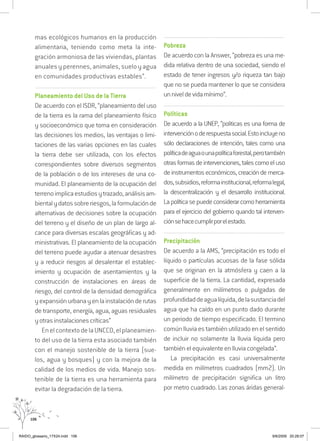 106
mas ecológicos humanos en la producción
alimentaria, teniendo como meta la inte-
gración armoniosa de las viviendas, plantas
anuales y perennes, animales, suelo y agua
en comunidades productivas estables”.
..................................................................................................................................
Planeamiento del Uso de la Tierra
De acuerdo con el ISDR, “planeamiento del uso
de la tierra es la rama del planeamiento físico
y socioeconómico que toma en consideración
las decisiones los medios, las ventajas o limi-
taciones de las varias opciones en las cuales
la tierra debe ser utilizada, con los efectos
correspondientes sobre diversos segmentos
de la población o de los intereses de una co-
munidad. El planeamiento de la ocupación del
terrenoimplicaestudiosytrazado,análisisam-
bientalydatossobreriesgos,laformulaciónde
alternativas de decisiones sobre la ocupación
del terreno y el diseño de un plan de largo al-
cance para diversas escalas geográficas y ad-
ministrativas. El planeamiento de la ocupación
del terreno puede ayudar a atenuar desastres
y a reducir riesgos al desalentar el establec-
imiento y ocupación de asentamientos y la
construcción de instalaciones en áreas de
riesgo, del control de la densidad demográfica
yexpansiónurbanayenlainstalaciónderutas
de transporte, energía, agua, aguas residuales
y otras instalaciones críticas”
EnelcontextodelaUNCCD,elplaneamien-
to del uso de la tierra esta asociado también
con el manejo sostenible de la tierra (sue-
los, agua y bosques) y con la mejora de la
calidad de los medios de vida. Manejo sos-
tenible de la tierra es una herramienta para
evitar la degradación de la tierra.
..................................................................................................................................
Pobreza
De acuerdo con la Answer, “pobreza es una me-
dida relativa dentro de una sociedad, siendo el
estado de tener ingresos y/o riqueza tan bajo
que no se pueda mantener lo que se considera
unniveldevidamínimo”.
..................................................................................................................................
Políticas
De acuerdo a la UNEP, “politicas es una forma de
intervenciónoderespuestasocial.Estoincluyeno
sólo declaraciones de intención, tales como una
políticadeaguaounapolíticaforestal,perotambién
otrasformasdeintervenciones,talescomoeluso
de instrumentos económicos, creación de merca-
dos,subsidios,reformainstitucional,reformalegal,
la descentralización y el desarrollo institucional.
Lapolíticasepuedeconsiderarcomoherramienta
para el ejercicio del gobierno quando tal interven-
ciónsehacecumplirporelestado.
..................................................................................................................................
Precipitación
De acuerdo a la AMS, “precipitación es todo el
líquido o partículas acuosas de la fase sólida
que se originan en la atmósfera y caen a la
superficie de la tierra. La cantidad, expresada
generalmente en milímetros o pulgadas de
profundidaddeagualíquida,delasustanciadel
agua que ha caído en un punto dado durante
un periodo de tiempo especificado. El termino
común lluvia es también utilizado en el sentido
de incluir no solamente la lluvia liquida pero
también el equivalente en lluvia congelada”.
La precipitación es casi universalmente
medida en milímetros cuadrados (mm2). Un
milímetro de precipitación significa un litro
por metro cuadrado. Las zonas áridas general-
RAIDO_glossario_17X24.indd 106 9/6/2009 20:28:07
 