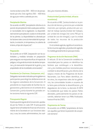 107
menterecibenentre200–400mmdeprecipi-
tación por año. Esto significa 200 – 400 litros
de agua por metro cuadrado por ano.
..................................................................................................................................
PrecipitaciónEfectiva
De acuerdo a la AMS, “precipitación efectiva es la
porcióndeprecipitacióntotalusadaparasatisfac-
er necesidades de la vegetación. La disponibili-
dadrealdelaprecipitaciónusadaeneldesarrollo
de las plantas. La disponibilidad es afectada por
losfactorestalescomolaintensidaddelaprecipi-
tación, la estación, la temperatura, la cubierta de
latierra,eltipodelcésped,etc”.
..................................................................................................................................
Preparación
De acuerdo con el ISDR, “preparación son las ac-
tividades y medidas tomadas en preparación
paraasegurarunarespuestaeficazalimpactode
peligros,incluyendolaemisióndealertastempra-
nas y la evacuación temporal de la gente y sus
propiedadesdelaslocalidadesamenazadas”.
..................................................................................................................................
Presidente (or Chairman, Chairperson, etc)
Delegadosnacionalesindicadosporlosgobiernos
participantesparadirigirlasdeliberacionesde
los órganos subsidiarios de la Convención. El
presidente es responsable de facilitar las ne-
gociaciones y decisiones en el contexto de la
Convención y actúa durante los periodos en-
tre sesiones hasta la siguiente COP.
..................................................................................................................................
Presupuesto Regular
ElpresupuestoregulardelaConvención,aproba-
do por las Partes en cada COP. El presupuesto
regulartienelafinalidaddefinanciarelfunciona-
miento de la Secretaría en sus funciones bási-
cas, o sea, los costos administrativos, los suel-
dosylasmisionesoficiales.
..................................................................................................................................
Productividad (productividad, eficacia
económica)
De acuerdo al WB, “productividad es la pro-
ducción de bienes y servicios por unidad de
inversión; por ejemplo, producción por uni-
dad de trabajo (productividad del trabajo),
por unidad de energía (tal como PIB por la
unidad de uso de energía), o por la unidad
de todos los recursos de la producción
combinados”.
Enelcontextoagrícola,significaelcocienteen-
trelosinsumosagrícolasylaproducciónagrícola.
Esmedidogeneralmenteenpesoporelárea.
..................................................................................................................................
Programas de Acción Nacionale (PAN)
El articulo 10 de la Convención establece la
necesidad para los paises en identificar los
factores que contribuyen a la desertifica-
cion y las medidas practicas necesarias para
combatir la desertificacion y los efectos de la
sequia a traves de los Programas de Accion
Nacionales. Los Pans deben identificar, en-
tre otros, los respectivos roles de los gobier-
nos, las comunidades locales e usuarios de
la tierra para enfrentar la desertificacion y la
degradacion de la tierra. La decisión 8 COP4
ha establecido que todos los paises Partes
afectados, particularmente los paises en de-
sarrollo, deberian tener sus PANs finalizados
hasta el final de 2005.
.........................................................................................................................
Propietarios de Tierras
De acuerdo con el MWD, “proprietarios de tierra
sonaquellosquetienenlaposesióndeunapor-
cióndetierra”.
RAIDO_glossario_17X24.indd 107 9/6/2009 20:28:07
 