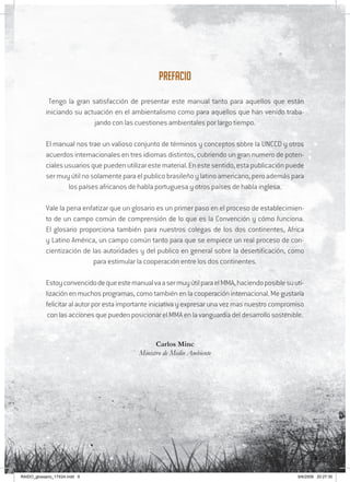 9
Prefacio
Tengo la gran satisfacción de presentar este manual tanto para aquellos que están
iniciando su actuación en el ambientalismo como para aquellos que han venido traba-
jando con las cuestiones ambientales por largo tiempo.
El manual nos trae un valioso conjunto de términos y conceptos sobre la UNCCD y otros
acuerdos internacionales en tres idiomas distintos, cubriendo un gran numero de poten-
cialesusuariosquepuedenutilizarestematerial.Enestesentido,estapublicaciónpuede
ser muy útil no solamente para el publico brasileño y latino americano, pero además para
los países africanos de habla portuguesa y otros países de habla inglesa.
Vale la pena enfatizar que un glosario es un primer paso en el proceso de establecimien-
to de un campo común de comprensión de lo que es la Convención y cómo funciona.
El glosario proporciona también para nuestros colegas de los dos continentes, Africa
y Latino América, un campo común tanto para que se empiece un real proceso de con-
cientización de las autoridades y del publico en general sobre la desertificación, como
para estimular la cooperación entre los dos continentes.
EstoyconvencidodequeestemanualvaasermuyútilparaelMMA,haciendoposiblesuuti-
lización en muchos programas, como también en la cooperación internacional. Me gustaría
felicitar al autor por esta importante iniciativa y expresar una vez mas nuestro compromiso
con las acciones que pueden posicionar el MMA en la vanguardia del desarrollo sostenible.
Carlos Minc
Ministro de Medio Ambiente
RAIDO_glossario_17X24.indd 9 9/6/2009 20:27:30
 