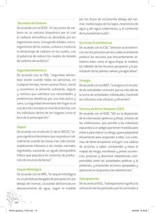 110
.................................................................................................................
.Secuestro de Carbono
De acuerdo con la OCDE, “el secuestro de car-
bono es un proceso bioquímico por el cual
el carbono atmosférico es absorbido por los
organismos vivos, incluyendo árboles, micro-
organismosdelossuelos,cultivoseinvolucra
el almacenaje de carbono en los suelos, con
el potencial de reducir los niveles de dióxido
de carbono atmosférico”.
................................................................................................................
Seguridad Alimentaria
De acuerdo con la FAO, “seguridad alimen-
taria existe cuando todas las personas, en
cualquier tiempo, tienen acceso físico, social
y económico al alimento suficiente, seguro
y nutritivo que satisface sus necesidades y
preferencias dietéticas por una vida activa y
sana. La seguridad alimentaria del hogar es el
usodeesteconceptoalniveldelafamilia,con
los individuos dentro de los hogares como el
foco de la preocupación”.
..................................................................................................................................
Sequía
De acuerdo con el artículo 1c de la UNCCD, “se-
quíasignificaelfenómenoqueseproducenat-
uralmente cuando las lluvias han sido consid-
erablemente inferiores a los niveles normales
registrados, causando un agudo desequilibrio
hídrico que perjudica los sistemas de produc-
ción de recursos de tierras”.
..................................................................................................................................
Sequía Hidrológica
De acuerdo con la AMS, “la sequía hidrológica
es un período prolongado de precipitación por
debajo del normal, causando deficiencias en
abastecimiento de agua, según lo medido
por los flujos de escorrentía debajo del nor-
mal, niveles bajos de los lagos, reservorios de
agua y del agua subterránea, y el contenido
de humedad del suelo”.
................................................................................................................
Servicios Ecosistémicos
De acuerdo con la ESA, “servicios ecossistemi-
cossonlosprocesosporloscualeselambiente
produce los recursos que frecuentemente uti-
lizamos tales como el agua limpia, la madera,
los hábitats de los recursos pesqueros y la po-
linizacióndelasplantasnativasylaagricultura”.
................................................................................................................
Sinergía
DeacuerdoconlaUNEP,“sinergíaeselresulta-
do de actividades comunes que va más allá de
la suma de actividades individuales, haciendo
los esfuerzos más eficaces y eficientes”.
................................................................................................................
Sistema de Alerta Temprano (SAT)
De acuerdo con el ISDR, “SAT es la disposición
de la información oportuna y eficaz, a través de
las instituciones, que permite a los individuos
expuestosaunpeligroquetomenmedidaspara
evitar o para reducir su riesgo y para prepararse
eficazmente para responder a ellos. Los siste-
mas de alerta tempranos incluyen una cadena
de acciones a saber: comprender y hacer el
mapeo de riesgo; monitorear y prever ocurren-
cias; procesar y diseminar advertencias com-
prensibles entre las autoridades políticas y la
población, y emprender acciones apropiadas y
oportunasenrespuestaalasadvertencias”.
................................................................................................................
Sobrepastoreo
De acuerdo al KUG, “sobrepastoreo significa la
utilizacióndelospastizalesporlosanimalesa
RAIDO_glossario_17X24.indd 110 9/6/2009 20:28:08
 