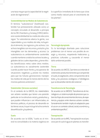 111
una tasa mayor que la capacidad de la veget-
ación de regenerarse”.
..................................................................................................................................
SostenibilidaddelosMediosdeSubsistencia
El término “subsistencia” (livelihood) sos-
tenible fue primeramente utilizado como un
concepto vinculado al desarrollo a principio
de los 90. Chambers y Conway (1991) defini-
eronsostenibilidaddelosmediodevidacomo
sigue: “la subsistencia abarca la gente, sus
capacidades y sus medios de vida, incluyen-
do el alimento, los ingresos y los activos. Los
activostangiblessonrecursosyestocksylos
intangibles son las demandas y acceso. La
subsistencia es ambientalmente sostenible
cuandomantieneorealzalosactivoslocalesy
globalesdeloscualesdependen,ytieneefec-
tos beneficiosos netos sobre otros medios.
La subsistencia es socialmente sostenible
cuando puede hacer frente y recuperarse de
situaciones negativas y provee los medios
para que las futuras generaciones manejen
los medios de vida por lo menos dentro de los
mismos patrones anteriores”.
..................................................................................................................................
Stakeholder (Actores sociales)
En el contexto de la UNCCD, los stakeholders
son actores sociales que tienen una posición
particular en la estructura social y productiva y
que pueden influenciar o ser influenciados, en
términos políticos, el proceso de desarrollo en
lastierrassecas,loqueincluyelaluchacontrala
desertificaciónylapobreza.
..................................................................................................................................
Suelo
De acuerdo con la USDA, “suelo es el min-
eral no consolidado o la materia orgánica en
la superficie inmediata de la tierra que sirve
como medio natural para el crecimiento de
las plantas”.
..................................................................................................................................
..................................................................................................................................
Tecnología Apropiada
Es la tecnología diseñada para solucionar
problemas con el menor uso posible de en-
ergía y recursos, respetando tradiciones y
practicas culturales y causando el menor
daño ambiental posible.
..................................................................................................................................
Tierra
DeacuerdoalaUNCCD,“portierraseentiendeel
sistemabio-productivoterrestrequecomprende
elsuelo,lavegetación,otroscomponentesdela
biota y los procesos ecológicos e hidrológicos
quesedesarrollandentrodelsistema”.
..................................................................................................................................
Transferencia de Tecnología
De acuerdo con la UNESCO, “transferencia de tec-
nologíaesunsistemaampliodeprocesosquecu-
brenlosflujosdeconocimientostécnicos,deexpe-
riencia y equipos entre diversos actores sociales.
Generalmente también implica la adaptación para
elusoenuncontextocultural,social,económicoy
ambientalespecífico”.
..................................................................................................................................
Transpiración
DeacuerdoconlaAMS,“transpiracióneselpro-
ceso por el cual el agua en plantas es transfer-
T
RAIDO_glossario_17X24.indd 111 9/6/2009 20:28:08
 