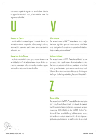 112
ida como vapor de agua a la atmósfera, desde
el agua de una sola hoja, o la cantidad total de
agua transferida”.
..................................................................................................................................
Uso de la Tierra
Lautilizaciónhumanadeporcionesdetierracon
un determinado propósito tal como agricultura,
recreación, parques nacionales, asentamientos
urbanos,etc.
..................................................................................................................................
Usuarios de la Tierra
Losdistintosindividuosogruposquetienenuna
actividadeconómicabasadaenelusodelosre-
cursos naturales tales como los suelos, agua,
forestalounacombinacióndeellos.
..................................................................................................................................
..................................................................................................................................
Vinculante
De acuerdo con la UNEP, “vinculante es un adje-
tivo que significa que un instrumento establece
una obligacion (usualmente para los Estados)
bajounaleyinternacional”.
..................................................................................................................................
Vulnerabilidad
De acuerdo con el ISDR, “la vulnerabilidad se ex-
presa por las condiciones determinadas por los
factores o procesos físicos, sociales, económi-
cos, y ambientales que aumentan la suscepti-
bilidaddeunacomunidadalimpactoderiesgos,
incluyendoladegradaciónyladesertificación”.
..................................................................................................................................
..................................................................................................................................
Zona Árida
DeacuerdoconlaAMS,“zonaáridaesunaregión
con insuficiente humedad, en donde la evapo-
ración excede la precipitación causando un per-
manente déficit hídrico”. La UNCCD define “las
áreas áridas, semiáridas y subhumedas secas
comoáreasenque,aexcepcióndelasregiones
polares y subsolares, la razón entre la precipit-
U V
Z
RAIDO_glossario_17X24.indd 112 9/6/2009 20:28:08
 