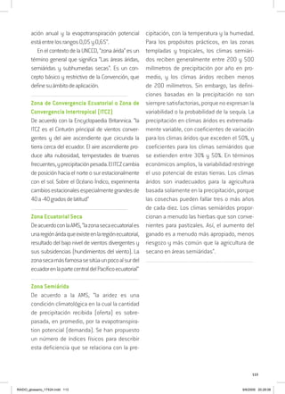 113
ación anual y la evapotranspiración potencial
estáentrelosrangos0,05y0,65”.
En el contextodelaUNCCD,“zonaárida”esun
término general que significa “Las áreas áridas,
semiáridas y subhumedas secas”. Es un con-
cepto básico y restrictivo de la Convención, que
definesuámbitodeaplicación.
..................................................................................................................................
Zona de Convergencia Ecuatorial o Zona de
Convergencia Intertropical (ITCZ)
De acuerdo con la Encyclopaedia Britannica. “la
ITCZ es el Cinturón principal de vientos conver-
gentes y del aire ascendiente que circunda la
tierra cerca del ecuador. El aire ascendiente pro-
duce alta nubosidad, tempestades de truenos
frecuentes,yprecipitaciónpesada.ElITCZcambia
de posición hacia el norte o sur estacionalmente
con el sol. Sobre el Océano Índico, experimenta
cambiosestacionalesespecialmentegrandesde
40a-40gradosdelatitud”
..................................................................................................................................
Zona Ecuatorial Seca
DeacuerdoconlaAMS,“lazonasecaecuatoriales
unaregiónáridaqueexisteenlaregiónecuatorial,
resultado del bajo nivel de vientos divergentes y
sus subsidencias (hundimientos del viento). La
zonasecamásfamosasesitúaunpocoalsurdel
ecuadorenlapartecentraldelPacíficoecuatorial”
..................................................................................................................................
Zona Semiárida
De acuerdo a la AMS, “la aridez es una
condición climatológica en la cual la cantidad
de precipitación recibida (oferta) es sobre-
pasada, en promedio, por la evapotranspira-
tion potencial (demanda). Se han propuesto
un número de índices físicos para describir
esta deficiencia que se relaciona con la pre-
cipitación, con la temperatura y la humedad.
Para los propósitos prácticos, en las zonas
templadas y tropicales, los climas semiári-
dos reciben generalmente entre 200 y 500
milímetros de precipitación por año en pro-
medio, y los climas áridos reciben menos
de 200 milímetros. Sin embargo, las defini-
ciones basadas en la precipitación no son
siempre satisfactorias, porque no expresan la
variabilidad o la probabilidad de la sequía. La
precipitación en climas áridos es extremada-
mente variable, con coeficientes de variación
para los climas áridos que exceden el 50%, y
coeficientes para los climas semiáridos que
se extienden entre 30% y 50%. En términos
económicos amplios, la variabilidad restringe
el uso potencial de estas tierras. Los climas
áridos son inadecuados para la agricultura
basada solamente en la precipitación, porque
las cosechas pueden fallar tres o más años
de cada diez. Los climas semiáridos propor-
cionan a menudo las hierbas que son conve-
nientes para pastizales. Así, el aumento del
ganado es a menudo más apropiado, menos
riesgozo y más común que la agricultura de
secano en áreas semiáridas”.
..................................................................................................................................
RAIDO_glossario_17X24.indd 113 9/6/2009 20:28:08
 