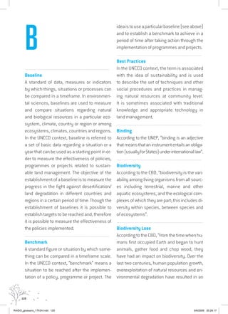 120
................................................................................................................................
Baseline
A standard of data, measures or indicators
by which things, situations or processes can
be compared in a timeframe. In environmen-
tal sciences, baselines are used to measure
and compare situations regarding natural
and biological resources in a particular eco-
system, climate, country or region or among
ecosystems, climates, countries and regions.
In the UNCCD context, baseline is referred to
a set of basic data regarding a situation or a
year that can be used as a starting point in or-
der to measure the effectiveness of policies,
programmes or projects related to sustain-
able land management. The objective of the
establishment of a baseline is to measure the
progress in the fight against desertification/
land degradation in different countries and
regions in a certain period of time. Though the
establishment of baselines it is possible to
establish targets to be reached and, therefore
it is possible to measure the effectiveness of
the policies implemented.
................................................................................................................................
Benchmark
A standard figure or situation by which some-
thing can be compared in a timeframe scale.
In the UNCCD context, “benchmark” means a
situation to be reached after the implemen-
tation of a policy, programme or project. The
ideaistouseaparticularbaseline(seeabove)
and to establish a benchmark to achieve in a
period of time after taking action through the
implementation of programmes and projects.
................................................................................................................................
Best Practices
In the UNCCD context, the term is associated
with the idea of sustainability and is used
to describe the set of techniques and other
social procedures and practices in manag-
ing natural resources at community level.
It is sometimes associated with traditional
knowledge and appropriate technology in
land management.
................................................................................................................................
Binding
According to the UNEP, “binding is an adjective
thatmeansthataninstrumententailsanobliga-
tion(usuallyforStates)underinternationallaw”.
................................................................................................................................
Biodiversity
According to the CBD, “biodiversity is the vari-
ability among living organisms from all sourc-
es including terrestrial, marine and other
aquatic ecosystems, and the ecological com-
plexes of which they are part; this includes di-
versity within species, between species and
of ecosystems”.
...............................................................................................................
Biodiversity Loss
According to the CBD, “from the time when hu-
mans first occupied Earth and began to hunt
animals, gather food and chop wood, they
have had an impact on biodiversity. Over the
last two centuries, human population growth,
overexploitation of natural resources and en-
vironmental degradation have resulted in an
B
RAIDO_glossario_17X24.indd 120 9/6/2009 20:28:17
 
