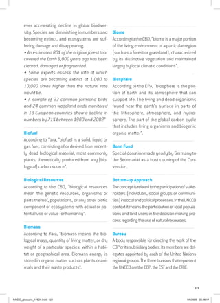 121
ever accelerating decline in global biodiver-
sity. Species are diminishing in numbers and
becoming extinct, and ecosystems are suf-
fering damage and disappearing.
• An estimated 80% of the original forest that
covered the Earth 8,000 years ago has been
cleared, damaged or fragmented.
• Some experts assess the rate at which
species are becoming extinct at 1,000 to
10,000 times higher than the natural rate
would be.
• A sample of 23 common farmland birds
and 24 common woodland birds monitored
in 18 European countries show a decline in
numbers by 71% between 1980 and 2002”
...............................................................................................................
Biofuel
According to Yara, “biofuel is a solid, liquid or
gas fuel, consisting of or derived from recent-
ly dead biological material, most commonly
plants, theoretically produced from any (bio-
logical) carbon source”.
...............................................................................................................
Biological Resources
According to the CBD, “biological resources
mean the genetic resources, organisms or
parts thereof, populations, or any other biotic
component of ecosystems with actual or po-
tential use or value for humanity”.
...............................................................................................................
Biomass
According to Yara, “biomass means the bio-
logical mass, quantity of living matter, or dry
weight of a particular species, within a habi-
tat or geographical area. Biomass energy is
stored in organic matter such as plants or ani-
mals and their waste products”.
.................................................................................................................
Biome
AccordingtotheCBD,“biomeisamajorportion
of the living environment of a particular region
(such as a forest or grassland), characterized
by its distinctive vegetation and maintained
largely by local climatic conditions”.
...............................................................................................................
Biosphere
According to the EPA, “biosphere is the por-
tion of Earth and its atmosphere that can
support life. The living and dead organisms
found near the earth’s surface in parts of
the lithosphere, atmosphere, and hydro-
sphere. The part of the global carbon cycle
that includes living organisms and biogenic
organic matter”.
................................................................................................................................
Bonn Fund
Special donation made yearly by Germany to
the Secretariat as a host country of the Con-
vention.
................................................................................................................................
Bottom-up Approach
Theconceptisrelatedtotheparticipationofstake-
holders (individuals, social groups or communi-
ties)insocialandpoliticalprocesses.IntheUNCCD
contextitmeanstheparticipationoflocalpopula-
tions and land users in the decision-making pro-
cessregardingtheuseofnaturalresources.
................................................................................................................................
Bureau
A body responsible for directing the work of the
COPoritssubsidiarybodies.Itsmembersaredel-
egates appointed by each of the United Nations
regionalgroups.Thethreebureausthatrepresent
theUNCCDaretheCOP,theCSTandtheCRIC.
RAIDO_glossario_17X24.indd 121 9/6/2009 20:28:17
 