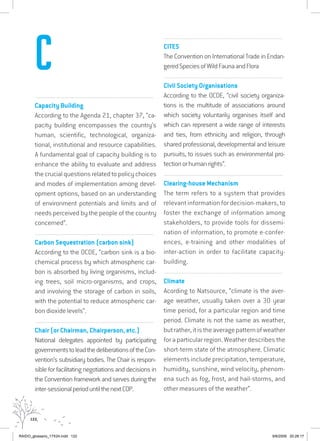 122
................................................................................................................................
Capacity Building
According to the Agenda 21, chapter 37, “ca-
pacity building encompasses the country’s
human, scientific, technological, organiza-
tional, institutional and resource capabilities.
A fundamental goal of capacity building is to
enhance the ability to evaluate and address
the crucial questions related to policy choices
and modes of implementation among devel-
opment options, based on an understanding
of environment potentials and limits and of
needs perceived by the people of the country
concerned”.
................................................................................................................................
Carbon Sequestration (carbon sink)
According to the OCDE, “carbon sink is a bio-
chemical process by which atmospheric car-
bon is absorbed by living organisms, includ-
ing trees, soil micro-organisms, and crops,
and involving the storage of carbon in soils,
with the potential to reduce atmospheric car-
bon dioxide levels”.
................................................................................................................................
Chair (or Chairman, Chairperson, etc.)
National delegates appointed by participating
governmentstoleadthedeliberationsoftheCon-
vention’s subsidiary bodies. The Chair is respon-
sible for facilitating negotiations and decisions in
the Convention framework and serves during the
inter-sessionalperioduntilthenextCOP.
................................................................................................................................
CITES
The Convention on International Trade in Endan-
geredSpeciesofWildFaunaandFlora
................................................................................................................................
Civil Society Organisations
According to the OCDE, “civil society organiza-
tions is the multitude of associations around
which society voluntarily organises itself and
which can represent a wide range of interests
and ties, from ethnicity and religion, through
shared professional, developmental and leisure
pursuits, to issues such as environmental pro-
tectionorhumanrights”.
................................................................................................................................
Clearing-house Mechanism
The term refers to a system that provides
relevant information for decision-makers, to
foster the exchange of information among
stakeholders, to provide tools for dissemi-
nation of information, to promote e-confer-
ences, e-training and other modalities of
inter-action in order to facilitate capacity-
building.
................................................................................................................................
Climate
Acording to Natsource, “climate is the aver-
age weather, usually taken over a 30 year
time period, for a particular region and time
period. Climate is not the same as weather,
butrather,itistheaveragepatternofweather
for a particular region. Weather describes the
short-term state of the atmosphere. Climatic
elements include precipitation, temperature,
humidity, sunshine, wind velocity, phenom-
ena such as fog, frost, and hail-storms, and
other measures of the weather”.
C
RAIDO_glossario_17X24.indd 122 9/6/2009 20:28:17
 