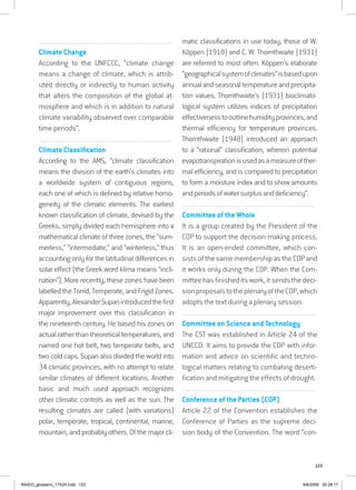 123
................................................................................................................................
Climate Change
According to the UNFCCC, “climate change
means a change of climate, which is attrib-
uted directly or indirectly to human activity
that alters the composition of the global at-
mosphere and which is in addition to natural
climate variability observed over comparable
time periods”.
................................................................................................................................
Climate Classification
According to the AMS, “climate classification
means the division of the earth’s climates into
a worldwide system of contiguous regions,
each one of which is defined by relative homo-
geneity of the climatic elements. The earliest
known classification of climate, devised by the
Greeks, simply divided each hemisphere into a
mathematical climate of three zones, the “sum-
merless,” “intermediate,” and “winterless,” thus
accounting only for the latitudinal differences in
solar effect (the Greek word klima means “incli-
nation”). More recently, these zones have been
labelled the Torrid, Temperate, and Frigid Zones.
Apparently,AlexanderSupanintroducedthefirst
major improvement over this classification in
the nineteenth century. He based his zones on
actual rather than theoretical temperatures, and
named one hot belt, two temperate belts, and
two cold caps. Supan also divided the world into
34 climatic provinces, with no attempt to relate
similar climates of different locations. Another
basic and much used approach recognizes
other climatic controls as well as the sun. The
resulting climates are called (with variations)
polar, temperate, tropical, continental, marine,
mountain, and probably others. Of the major cli-
matic classifications in use today, those of W.
Köppen (1918) and C. W. Thornthwaite (1931)
are referred to most often. Köppen’s elaborate
“geographicalsystemofclimates”isbasedupon
annualandseasonaltemperatureandprecipita-
tion values. Thornthwaite’s (1931) bioclimato-
logical system utilizes indices of precipitation
effectivenesstooutlinehumidityprovinces,and
thermal efficiency for temperature provinces.
Thornthwaite (1948) introduced an approach
to a “rational” classification, wherein potential
evapotranspirationisusedasameasureofther-
mal efficiency, and is compared to precipitation
to form a moisture index and to show amounts
andperiodsofwatersurplusanddeficiency”.
...............................................................................................................
Committee of the Whole
It is a group created by the President of the
COP to support the decision-making process.
It is an open-ended committee, which con-
sists of the same membership as the COP and
it works only during the COP. When the Com-
mittee has finished its work, it sends the deci-
sionproposalstotheplenaryoftheCOP,which
adopts the text during a plenary session.
.........................................................................................................................................
Committee on Science and Technology
The CST was established in Article 24 of the
UNCCD. It aims to provide the COP with infor-
mation and advice on scientific and techno-
logical matters relating to combating deserti-
fication and mitigating the effects of drought.
...............................................................................................................
Conference of the Parties (COP)
Article 22 of the Convention establishes the
Conference of Parties as the supreme deci-
sion body of the Convention. The word “con-
RAIDO_glossario_17X24.indd 123 9/6/2009 20:28:17
 