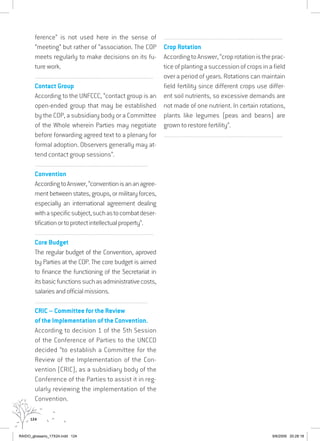 124
ference” is not used here in the sense of
“meeting” but rather of “association. The COP
meets regularly to make decisions on its fu-
ture work.
................................................................................................................................
Contact Group
According to the UNFCCC, “contact group is an
open-ended group that may be established
by the COP, a subsidiary body or a Committee
of the Whole wherein Parties may negotiate
before forwarding agreed text to a plenary for
formal adoption. Observers generally may at-
tend contact group sessions”.
................................................................................................................................
Convention
AccordingtoAnswer,“conventionisananagree-
mentbetweenstates,groups,ormilitaryforces,
especially an international agreement dealing
withaspecificsubject,suchastocombatdeser-
tificationortoprotectintellectualproperty”.
................................................................................................................................
Core Budget
The regular budget of the Convention, aproved
by Parties at the COP. The core budget is aimed
to finance the functioning of the Secretariat in
itsbasicfunctionssuchasadministrativecosts,
salariesandofficialmissions.
................................................................................................................................
CRIC – Committee for the Review
of the Implementation of the Convention.
According to decision 1 of the 5th Session
of the Conference of Parties to the UNCCD
decided “to establish a Committee for the
Review of the Implementation of the Con-
vention (CRIC), as a subsidiary body of the
Conference of the Parties to assist it in reg-
ularly reviewing the implementation of the
Convention.
................................................................................................................................
Crop Rotation
AccordingtoAnswer,“croprotationistheprac-
tice of planting a succession of crops in a field
over a period of years. Rotations can maintain
field fertility since different crops use differ-
ent soil nutrients, so excessive demands are
not made of one nutrient. In certain rotations,
plants like legumes (peas and beans) are
grown to restore fertility”.
................................................................................................................................
RAIDO_glossario_17X24.indd 124 9/6/2009 20:28:18
 