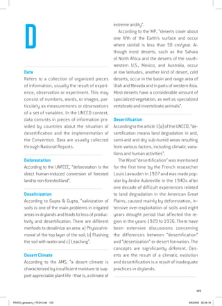 125
...............................................................................................................
Data
Refers to a collection of organized pieces
of information, usually the result of experi-
ence, observation or experiment. This may
consist of numbers, words, or images, par-
ticularly as measurements or observations
of a set of variables. In the UNCCD context,
data consists in pieces of information pro-
vided by countries about the situation of
desertification and the implementation of
the Convention. Data are usually collected
through National Reports.
................................................................................................................................
Deforestation
According to the UNFCCC, “deforestation is the
direct human-induced conversion of forested
landtonon-forestedland”.
................................................................................................................................
Desalinization
According to Gupta  Gupta, “salinization of
soils is one of the main problems in irrigated
areas in drylands and leads to loss of produc-
tivity and desertification. There are different
methods to desalinize an area: a) Physical re-
moval of the top layer of the soil, b) Flushing
the soil with water and c) Leaching”.
...............................................................................................................
Desert Climate
According to the AMS, “a desert climate is
characterized by insufficient moisture to sup-
port appreciable plant life - that is, a climate of
extreme aridity”.
According to the MP, “deserts cover about
one fifth of the Earth’s surface and occur
where rainfall is less than 50 cm/year. Al-
though most deserts, such as the Sahara
of North Africa and the deserts of the south-
western U.S., Mexico, and Australia, occur
at low latitudes, another kind of desert, cold
deserts, occur in the basin and range area of
Utah and Nevada and in parts of western Asia.
Most deserts have a considerable amount of
specialized vegetation, as well as specialized
vertebrate and invertebrate animals”.
................................................................................................................................
Desertification
Accordingtothearticle1(a)oftheUNCCD,“de-
sertification means land degradation in arid,
semi-arid and dry sub-humid areas resulting
from various factors, including climatic varia-
tions and human activities”.
TheWord“desertification”wasmentioned
for the first time by the French researcher
Louis Lavauden in 1927 and was made pop-
ular by Andre Aubreville in the 1940s after
one decade of difficult experiences related
to land degradation in the American Great
Plains, caused mainly by deforestation, in-
tensive over-exploitation of soils and eight
years drought period that affected the re-
gion in the years 1929 to 1936. There have
been extensive discussions concerning
the differences between “desertification”
and “desertization” or desert formation. The
concepts are significantly different. Des-
erts are the result of a climatic evolution
and desertification is a result of inadequate
practices in drylands.
................................................................................................................................
D
RAIDO_glossario_17X24.indd 125 9/6/2009 20:28:18
 