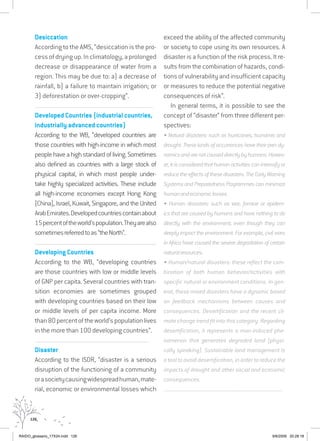 126
Desiccation
According to the AMS, “desiccation is the pro-
cessofdryingup.Inclimatology,aprolonged
decrease or disappearance of water from a
region. This may be due to: a) a decrease of
rainfall, b) a failure to maintain irrigation; or
3) deforestation or over-cropping”.
...............................................................................................................................
Developed Countries (industrial countries,
industrially advanced countries)
According to the WB, “developed countries are
those countries with high-income in which most
peoplehaveahighstandardofliving.Sometimes
also defined as countries with a large stock of
physical capital, in which most people under-
take highly specialized activities. These include
all high-income economies except Hong Kong
(China), Israel, Kuwait, Singapore, and the United
ArabEmirates.Developedcountriescontainabout
15percentoftheworld’spopulation.Theyarealso
sometimesreferredtoas“theNorth”.
..........................................................................................................................................
Developing Countries
According to the WB, “developing countries
are those countries with low or middle levels
of GNP per capita. Several countries with tran-
sition economies are sometimes grouped
with developing countries based on their low
or middle levels of per capita income. More
than80percentoftheworld’spopulationlives
in the more than 100 developing countries”.
................................................................................................................................
Disaster
According to the ISDR, “disaster is a serious
disruption of the functioning of a community
orasocietycausingwidespreadhuman,mate-
rial, economic or environmental losses which
exceed the ability of the affected community
or society to cope using its own resources. A
disaster is a function of the risk process. It re-
sults from the combination of hazards, condi-
tions of vulnerability and insufficient capacity
or measures to reduce the potential negative
consequences of risk”.
In general terms, it is possible to see the
concept of “disaster” from three different per-
spectives:
• Natural disasters: such as hurricanes, tsunamis and
drought. These kinds of occurrences have their own dy-
namicsandarenotcauseddirectlybyhumans.Howev-
er,itisconsideredthathumanactivitiescanintensifyor
reducetheeffectsofthesedisasters.TheEarlyWarning
Systems and Preparedness Programmes can minimize
humanandeconomiclosses.
• Human disasters: such as war, famine or epidem-
ics that are caused by humans and have nothing to do
directly with the environment, even though they can
deeply impact the environment. For example, civil wars
in Africa have caused the severe degradation of certain
naturalresources.
• Human/natural disasters: these reflect the com-
bination of both human behavior/activities with
specific natural or environment conditions. In gen-
eral, these mixed disasters have a dynamic based
on feedback mechanisms between causes and
consequences. Desertification and the recent cli-
mate change trend fit into this category. Regarding
desertification, it represents a man-induced phe-
nomenon that generates degraded land (physi-
cally speaking). Sustainable land management is
a tool to avoid desertification, in order to reduce the
impacts of drought and other social and economic
consequences.
................................................................................................................................
RAIDO_glossario_17X24.indd 126 9/6/2009 20:28:18
 