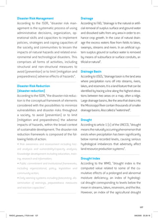 127
Disaster Risk Management
According to the ISDR, “disaster risk man-
agement is the systematic process of using
administrative decisions, organization, op-
erational skills and capacities to implement
policies, strategies and coping capacities of
the society and communities to lessen the
impacts of natural hazards and related envi-
ronmental and technological disasters. This
comprises all forms of activities, including
structural and non-structural measures to
avoid (prevention) or to limit (mitigation and
preparedness) adverse effects of hazards”.
................................................................................................................................
Disaster Risk Reduction
(disaster reduction)
AccordingtotheISDR,“thedisasterriskreduc-
tion is the conceptual framework of elements
considered with the possibilities to minimize
vulnerabilities and disaster risks throughout
a society, to avoid (prevention) or to limit
(mitigation and preparedness) the adverse
impacts of hazards, within the broad context
of sustainable development. The disaster risk
reduction framework is composed of the fol-
lowing fields of action:
• Risk awareness and assessment including haz-
ard analysis and vulnerability/capacity analysis;
Knowledge development including education, train-
ing, research and information;
• Public commitment and institutional frameworks,
including organizational, policy, legislation and
community action;
• Early warning systems including forecasting, dis-
semination of warnings, preparedness measures
and reaction capacities”.
................................................................................................................................
Drainage
According to FAO, “drainage is the natural or artifi-
cial removal of surplus surface and ground water
and dissolved salts from any area in order to en-
hance crop growth. In the case of natural drain-
age the excess waters flow from fields to lakes,
swamps, streams and rivers. In an artificial sys-
tem surplus ground or surface water is removed
by means of subsurface or surface conduits, ar-
tificialornatural”.
................................................................................................................................
Drainage Basin
AccordingtoUSGS,“drainagebasinisthelandarea
where precipitation runs off into streams, rivers,
lakes,andreservoirs.Itisalandfeaturethatcanbe
identifiedbytracingalinealongthehighesteleva-
tions between two areas on a map, often a ridge.
Largedrainagebasins,liketheareathatdrainsinto
theMississippiRivercontainthousandsofsmaller
drainagebasins.Alsocalleda“watershed”.
................................................................................................................................
Drought
According to article 1 (c) of the UNCCD, “drought
meansthenaturallyoccurringphenomenonthat
exists when precipitation has been significantly
below normal recorded levels, causing serious
hydrological imbalances that adversely affect
landresourceproductionsystems”.
................................................................................................................................
Drought Index
According to the WMO, “drought index is the
computed value related to some of the cu-
mulative effects of a prolonged and abnormal
moisture deficiency; an index of hydrologi-
cal drought corresponding to levels below the
meaninstreams,lakes,reservoirs,andthelike.
However, an index of the agricultural drought
RAIDO_glossario_17X24.indd 127 9/6/2009 20:28:18
 