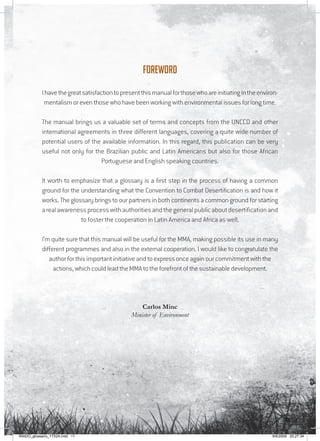 11
Foreword
Ihavethegreatsatisfactiontopresentthismanualforthosewhoareinitiatingintheenviron-
mentalism or even those who have been working with environmental issues for long time.
The manual brings us a valuable set of terms and concepts from the UNCCD and other
international agreements in three different languages, covering a quite wide number of
potential users of the available information. In this regard, this publication can be very
useful not only for the Brazilian public and Latin Americans but also for those African
Portuguese and English speaking countries.
It worth to emphasize that a glossary is a first step in the process of having a common
ground for the understanding what the Convention to Combat Desertification is and how it
works. The glossary brings to our partners in both continents a common ground for starting
arealawarenessprocesswithauthoritiesandthegeneralpublicaboutdesertificationand
to foster the cooperation in Latin America and Africa as well.
I’m quite sure that this manual will be useful for the MMA, making possible its use in many
different programmes and also in the external cooperation. I would like to congratulate the
author for this important initiative and to express once again our commitment with the
actions, which could lead the MMA to the forefront of the sustainable development.
Carlos Minc
Minister of Environment
RAIDO_glossario_17X24.indd 11 9/6/2009 20:27:34
 