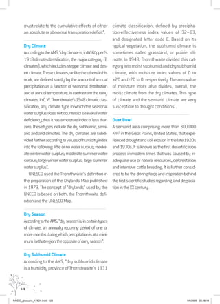 128
must relate to the cumulative effects of either
an absolute or abnormal transpiration deficit”.
................................................................................................................................
Dry Climate
AccordingtotheAMS,“dryclimateis,inW.Köppen’s
1918climateclassification,themajorcategory(B
climates),whichincludessteppeclimateanddes-
ertclimate.Theseclimates,unliketheothersinhis
work, are defined strictly by the amount of annual
precipitation as a function of seasonal distribution
andofannualtemperature.Incontrastaretherainy
climates.InC.W.Thornthwaite’s1948climaticclas-
sification, any climate type in which the seasonal
watersurplusdoesnotcounteractseasonalwater
deficiency;thusithasamoistureindexoflessthan
zero.Thesetypesincludethedrysubhumid,semi-
arid and arid climates. The dry climates are subdi-
videdfurtheraccordingtovaluesofhumidityindex
intothefollowing:littleornowatersurplus;moder-
atewinterwatersurplus;moderatesummerwater
surplus; large winter water surplus; large summer
watersurplus”.
UNESCO used the Thornthwaite’s definition in
the preparation of the Drylands Map published
in 1979. The concept of “drylands” used by the
UNCCD is based on both, the Thornthwaite defi-
nitionandtheUNESCOMap.
................................................................................................................................
Dry Season 	
AccordingtotheAMS,“dryseasonis,incertaintypes
of climate, an annually recurring period of one or
moremonthsduringwhichprecipitationisatamini-
mumforthatregion;theoppositeofrainyseason”.
................................................................................................................................
Dry Subhumid Climate
According to the AMS, “dry subhumid climate
is a humidity province of Thornthwaite’s 1931
climate classification, defined by precipita-
tion-effectiveness index values of 32–63,
and designated letter code C. Based on its
typical vegetation, the subhumid climate is
sometimes called grassland, or prairie, cli-
mate. In 1948, Thornthwaite divided this cat-
egoryintomoistsubhumidanddrysubhumid
climate, with moisture index values of 0 to
+20 and -20 to 0, respectively. The zero value
of moisture index also divides, overall, the
moist climate from the dry climates. This type
of climate and the semiarid climate are very
susceptible to drought conditions”.
................................................................................................................................
Dust Bowl
A semiarid area comprising more than 300.000
Km2
in the Great Plains, United States, that expe-
rienceddroughtandsoilerosioninthelate1920s
and1930s.Itisknownasthefirstdesertification
process in modern times that was caused by in-
adequateuseofnaturalresources,deforestation
and intensive cattle breeding. It is further consid-
eredtobethedrivingforceandinspirationbehind
thefirstscientificstudiesregardinglanddegrada-
tionintheXXcentury.
RAIDO_glossario_17X24.indd 128 9/6/2009 20:28:18
 
