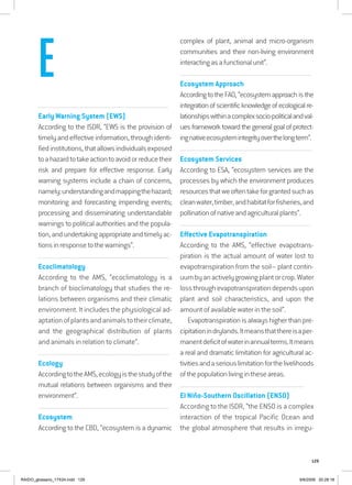 129
...............................................................................................................................
Early Warning System (EWS)
According to the ISDR, “EWS is the provision of
timely and effective information, through identi-
fiedinstitutions,thatallowsindividualsexposed
toahazardtotakeactiontoavoidorreducetheir
risk and prepare for effective response. Early
warning systems include a chain of concerns,
namely:understandingandmappingthehazard;
monitoring and forecasting impending events;
processing and disseminating understandable
warnings to political authorities and the popula-
tion,andundertakingappropriateandtimelyac-
tionsinresponsetothewarnings”.
................................................................................................................................
Ecoclimatology
According to the AMS, “ecoclimatology is a
branch of bioclimatology that studies the re-
lations between organisms and their climatic
environment. It includes the physiological ad-
aptationofplantsandanimalstotheirclimate,
and the geographical distribution of plants
and animals in relation to climate”.
................................................................................................................................
Ecology
AccordingtotheAMS,ecologyisthestudyofthe
mutual relations between organisms and their
environment”.
................................................................................................................................
Ecosystem
According to the CBD, “ecosystem is a dynamic
complex of plant, animal and micro-organism
communities and their non-living environment
interactingasafunctionalunit”.
................................................................................................................................
Ecosystem Approach
According to the FAO, “ecosystem approach is the
integrationofscientificknowledgeofecologicalre-
lationshipswithinacomplexsocio-politicalandval-
ues framework toward the general goal of protect-
ingnativeecosystemintegrityoverthelongterm”.
.................................................................................................................................
Ecosystem Services
According to ESA, “ecosystem services are the
processes by which the environment produces
resourcesthatweoftentakeforgrantedsuchas
cleanwater,timber,andhabitatforfisheries,and
pollinationofnativeandagriculturalplants”.
................................................................................................................................
Effective Evapotranspiration
According to the AMS, “effective evapotrans-
piration is the actual amount of water lost to
evapotranspiration from the soil– plant contin-
uumbyanactivelygrowingplantorcrop.Water
lossthroughevapotranspirationdependsupon
plant and soil characteristics, and upon the
amount of available water in the soil”.
Evapotranspirationis always higherthanpre-
cipitationindrylands.Itmeansthatthereisaper-
manentdeficitofwaterinannualterms.Itmeans
a real and dramatic limitation for agricultural ac-
tivitiesandaseriouslimitationforthelivelihoods
ofthepopulationlivingintheseareas.
................................................................................................................................
El Niño-Southern Oscillation (ENSO)
According to the ISDR, “the ENSO is a complex
interaction of the tropical Pacific Ocean and
the global atmosphere that results in irregu-
E
RAIDO_glossario_17X24.indd 129 9/6/2009 20:28:18
 