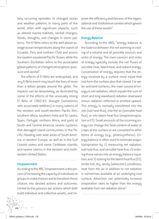 130
larly occurring episodes of changed ocean
and weather patterns in many parts of the
world, often with significant impacts, such
as altered marine habitats, rainfall changes,
floods, droughts, and changes in storm pat-
terns. The El Niño refers to the well-above av-
erageoceantemperaturesalongthecoastsof
Ecuador, Peru and northern Chile and across
theeasternequatorialPacificOcean,whilethe
Southern Oscillation refers to the associated
global patterns of changed atmospheric pres-
sure and rainfall”.
The effects of El Niño are widespread, and
any El Niño event may touch the lives of more
than a billion people around the globe. The
impacts can be devastating, as illustrated by
some of the effects of the unusually strong
El Niño of 1982-83: Drought (sometimes
with associated wildfires) in many nations of
the western and south-western Pacific Rim,
southern Africa, southern India and Sri Lanka,
Spain, Portugal, northern Africa, and parts of
South and Central America; severe cyclones
that damaged island communities in the Pa-
cific; flooding over wide areas of South Amer-
ica, in western Europe, as well as in the Gulf
Coastal states and some Caribbean islands;
and severe storms in the western and north-
eastern United States.
................................................................................................................................
Empowerment
AccordingtotheWB,“empowermentisthepro-
cessofincreasingthecapacityofindividualsor
groupstomakechoicesandtotransformthose
choices into desired actions and outcomes.
Central to this process are actions which both
build individual and collective assets, and im-
prove the efficiency and fairness of the organi-
zational and institutional context which govern
the use of these assets”.
................................................................................................................................
Energy Balance
According to the AMS, “energy balance is
the balance between the net warming or cool-
ing of a volume and all possible sources and
sinks of energy. The main sources and sinks
of energy typically include the net fluxes of
sensible heat, latent heat, and radiant energy.
Conservation of energy requires that the en-
ergy received by a surface must equal that
lost from the surface plus that stored. For wa-
ter and land surfaces, the main source of en-
ergy is net radiation, which equals the sum of
short and long waveband radiation downward
minus radiation reflected or emitted upward.
This energy is normally transferred into the
soil (soil heat flux), into the air (sensible heat
flux), or into latent heat flux (evapotranspira-
tion or ET). Small amounts of the incoming en-
ergy can change the heat content of water or
crops at the surface or are converted to other
forms of energy (e.g., photosynthesis). En-
ergy balance is often used to estimate evapo-
transpiration by 1) measuring net radiation,
soil heat flux, and sensible heat flux; 2) enter-
ingthosevaluesintoanenergybalanceequa-
tion;and3)solvingforthelatentheatflux(ET).
Under hot, dry, windy (advection) conditions,
heat from the air in addition to net radiation
is sometimes available at an underlying cool
surface. Advection can potentially increase
evaporation rates to higher than the energy
available from net radiation alone”.
...............................................................................................................................
RAIDO_glossario_17X24.indd 130 9/6/2009 20:28:18
 