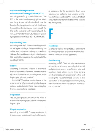 131
Equatorial Convergence zone
or Intertropical Convergence Zone (ITCZ).
According to the Encyclopaedia Britannica, “ the
ITCZ is the Main belt of converging trade winds
and rising air that encircles the Earth near the
Equator.Therisingairproduceshighcloudiness,
frequent thunderstorms, and heavy rainfall. The
ITXZ shifts north and south seasonally with the
sun.OvertheIndianOcean,itundergoesspecial-
lylargeseasonalshiftsof40–40oflatitude”.
................................................................................................................................
Equatorial Dry Zone
According to the AMS, “the equatorial dry zone is
an arid region existing in the equatorial trough re-
sultingfromlow-levelwinddivergencesandsub-
sidence. The most famous dry zone is situated a
littlesouthoftheequatorinthecentralpartofthe
equatorialPacific”.
................................................................................................................................
Erosion
According to the AMS, “erosion is the move-
ment of soil or rock from one point to another
by the action of the sea, running water, mov-
ing ice, precipitation, or wind”.
In the UNCCD context erosion is one of the
most important factors leading to land degra-
dation, particularly in those cases resulting
from poor agricultural practices.
................................................................................................................................
Evaporation
The physical process by which the water is
transformed to the gaseous state in the hydro-
logical cycle.
................................................................................................................................
Evapotranspiration
According to the AMS, “evapotranspiration is
the combined processes through which water
is transferred to the atmosphere from open
water and ice surfaces, bare soil, and vegeta-
tionthatmakesuptheearth’ssurface.Thetotal
amount of water transferred from the earth to
the atmosphere”.
................................................................................................................................
................................................................................................................................
Focal Point
An official or agency designated by a government
to serve as the focus or channel of communica-
tionsforaparticularissueoragreement.
..................................................................................................................................
Food Security
According to FAO, “food security exists when
all people, at all times, have physical, social
and economic access to sufficient, safe and
nutritious food which meets their dietary
needs and food preferences for an active and
healthy life. Household food security is the
application of this concept to the family level,
with individuals within households as the fo-
cus of concern”.
..................................................................................................................................
F
RAIDO_glossario_17X24.indd 131 9/6/2009 20:28:18
 