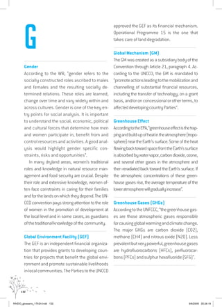 132
................................................................................................................................
Gender
According to the WB, “gender refers to the
socially constructed roles ascribed to males
and females and the resulting socially de-
termined relations. These roles are learned,
change over time and vary widely within and
across cultures. Gender is one of the key en-
try points for social analysis. It is important
to understand the social, economic, political
and cultural forces that determine how men
and women participate in, benefit from and
control resources and activities. A good anal-
ysis would highlight gender specific con-
straints, risks and opportunities”.
In many dryland areas, women’s traditional
roles and knowledge in natural resource man-
agement and food security are crucial. Despite
their role and extensive knowledge, women of-
ten face constraints in caring for their families
andforthelandsonwhichtheydepend.TheUN-
CCDconventionpaysstrongattentiontotherole
of women in the promotion of development at
the local level and in some cases, as guardians
ofthetraditionalknowledgeofthecommunity.
................................................................................................................................
Global Environment Facility (GEF)
The GEF is an independent financial organiza-
tion that provides grants to developing coun-
tries for projects that benefit the global envi-
ronment and promote sustainable livelihoods
inlocalcommunities.ThePartiestotheUNCCD
approved the GEF as its financial mechanism.
Operational Programme 15 is the one that
takes care of land degradation.
................................................................................................................................
Global Mechanism (GM)
The GM was created as a subsidiary body of the
Convention through Article 21, paragraph 4. Ac-
cording to the UNCCD, the GM is mandated to
“promoteactionsleadingtothemobilizationand
channelling of substantial financial resources,
including the transfer of technology, on a grant
basis, and/or on concessional or other terms, to
affecteddevelopingcountryParties”.
................................................................................................................................
Greenhouse Effect
AccordingtotheEPA,“greenhouseeffectisthetrap-
pingandbuild-upofheatintheatmosphere(tropo-
sphere)neartheEarth’ssurface.Someoftheheat
flowingbacktowardspacefromtheEarth’ssurface
isabsorbedbywatervapor,carbondioxide,ozone,
and several other gases in the atmosphere and
then reradiated back toward the Earth’s surface. If
the atmospheric concentrations of these green-
house gases rise, the average temperature of the
loweratmospherewillgraduallyincrease”.
................................................................................................................................
Greenhouse Gases (GHGs)
AccordingtotheUNFCCC,“thegreenhousegas-
es are those atmospheric gases responsible
forcausingglobalwarmingandclimatechange.
The major GHGs are carbon dioxide (CO2),
methane (CH4) and nitrous oxide (N20). Less
prevalentbutverypowerful,greenhousegases
are hydrofluorocarbons (HFCs), perfluorocar-
bons (PFCs) and sulphur hexafluoride (SF6)”.
................................................................................................................................
G
RAIDO_glossario_17X24.indd 132 9/6/2009 20:28:19
 