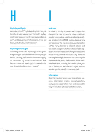 133
................................................................................................................................
Hydrological Cycle
AccordingtotheEF,“hydrologicalcycleisthecyclic
transfer of water vapour from the Earth’s surface
intotheatmosphere,fromtheatmospherebackto
earth, and through runoff into streams, rivers, and
lakes,andultimatelyintotheoceans”.
................................................................................................................................
Hydrological Drought
According to the AMS, “hydrological drought is
the prolonged period of below-normal precipi-
tation, causing deficiencies in water supply,
as measured by below-normal stream flow,
lake and reservoir levels, ground water levels,
and depleted soil moisture content”.
................................................................................................................................
................................................................................................................................
Indicator
Is a tool to identify, measure and compare the
changes that have occurred in either a particular
situation or regarding a particular object in a defi-
nite timeline. In the UNCCD context, this is a very
complexissuethathasbeendiscussedsincethe
1970’s. Many attempts to establish a basic and
universallyacceptedsetofindicatorsaimedtorep-
resentandmeasuredesertificationprocesseswere
made in the past but unsuccessfully. There are
some epistemological reasons that could explain
thefailureinthepreviouseffortstobuildthebasic
setofindicators,includingtheinterdisciplinaryna-
tureoftheconceptandothersociologicalreasons
pertainingtothescientificcommunityitself.
................................................................................................................................
Information
Data that has been processed for a definite pur-
pose. Information implies conceptualization,
analysisandpresentationinanunderstandable
way.Informationisthecontentofindicators.
................................................................................................................................
H I
RAIDO_glossario_17X24.indd 133 9/6/2009 20:28:19
 