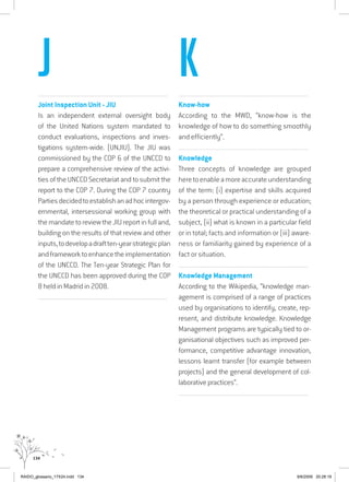 134
................................................................................................................................
Joint Inspection Unit - JIU
Is an independent external oversight body
of the United Nations system mandated to
conduct evaluations, inspections and inves-
tigations system-wide. (UNJIU). The JIU was
commissioned by the COP 6 of the UNCCD to
prepare a comprehensive review of the activi-
ties of the UNCCD Secretariat and to submit the
report to the COP 7. During the COP 7 country
Partiesdecidedtoestablishanadhocintergov-
ernmental, intersessional working group with
the mandate to review the JIU report in full and,
building on the results of that review and other
inputs,todevelopadraftten-yearstrategicplan
andframeworktoenhancetheimplementation
of the UNCCD. The Ten-year Strategic Plan for
the UNCCD has been approved during the COP
8 held in Madrid in 2008.
................................................................................................................................
................................................................................................................................
Know-how
According to the MWD, “know-how is the
knowledge of how to do something smoothly
and efficiently”.
...............................................................................................................
Knowledge
Three concepts of knowledge are grouped
heretoenableamoreaccurateunderstanding
of the term: (i) expertise and skills acquired
by a person through experience or education;
the theoretical or practical understanding of a
subject, (ii) what is known in a particular field
or in total; facts and information or (iii) aware-
ness or familiarity gained by experience of a
fact or situation.
................................................................................................................................
Knowledge Management
According to the Wikipedia, “knowledge man-
agement is comprised of a range of practices
used by organisations to identify, create, rep-
resent, and distribute knowledge. Knowledge
Management programs are typically tied to or-
ganisational objectives such as improved per-
formance, competitive advantage innovation,
lessons learnt transfer (for example between
projects) and the general development of col-
laborative practices”.
................................................................................................................................
J K
RAIDO_glossario_17X24.indd 134 9/6/2009 20:28:19
 