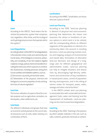135
................................................................................................................................
Land
According to the UNCCD, “land means the ter-
restrial bio-productive system that comprises
soil, vegetation, other biota, and the ecological
andhydrologicalprocessesthatoperatewithin
the system”.
...............................................................................................................................
Land Degradation
Accordingtoarticle1oftheUNCCD,“landdegradeation
isthereductionorloss,inarid,semi-aridanddrysub-
humid areas, of the biological or economic produc-
tivity and complexity of rain fed cropland, irrigated
cropland,orrange,pasture,forestandwoodlandsre-
sultingfromlandusesorfromaprocessorcombina-
tion of processes, including processes arising from
humanactivitiesandhabitationpatterns,suchas:
(i)Soilerosioncausedbywindand/orwater;
(ii) Deterioration of the physical, chemical and
biologicaloreconomicpropertiesofsoil;andlong-
termlossofnaturalvegetation”.
................................................................................................................................
Land Use
Thehumanutilizationofapieceoflandforacer-
tain purpose such as agriculture, recreation, na-
tionalparks,urbansettlements,etc.
................................................................................................................................
LandUsers
The different individuals and groups that have
an economic activity based on the use of natu-
ral resources such as soils, water, forestry or a
combination of them.
................................................................................................................................
Landholders
According to the MWD, “landholders are those
who own a piece of land”.
................................................................................................................................
Land-use Planning
According to the ISDR, “land-use planning
is abranch of physical and socio-economic
planning that determines the means and
assesses the values or limitations of vari-
ous options in which land is to be utilized,
with the corresponding effects on different
segments of the population or interests of a
community taken into account in resulting
decisions. Land-use planning involves stud-
ies and mapping, analysis of environmental
and hazard data, formulation of alternative
land-use decisions and design of a long-
range plan for different geographical and
administrative scales. Land-use planning
can help to mitigate disasters and reduce
risks by discouraging high-density settle-
ments and construction of key installations
in hazard-prone areas, control of population
density and expansion, and in the sitting of
service routes for transport, power, water,
sewage and other critical facilities”.
In the UNCCD context, land–use planning
is associated also with sustainable land man-
agement (soils, water and forestry) and the
improvement of livelihoods. Land-use plan-
ning can be a tool to avoid land degradation.
................................................................................................................................
Leaching
According to the USGS, “leaching is the process
by which soluble materials in the soil, such as
salts,nutrients,pesticidechemicalsorcontami-
L
RAIDO_glossario_17X24.indd 135 9/6/2009 20:28:19
 