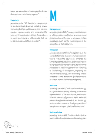 136
nants,arewashedintoalowerlayerofsoilorare
dissolvedandcarriedawaybywater”.
................................................................................................................................
Livestock
According to theFAO,“livestockisanydomes-
tic or domesticated animal including bovine
(including buffalo and bison), ovine, porcine,
caprine, equine, poultry and bees raised for
food or in the production of food. The products
of hunting or fishing of wild animals shall not
be considered part of this definition”.
...............................................................................................................
Management
According to the FAO, “management is the art
of taking measures affecting a resource and
itsexploitationwithaviewtoachievingcertain
objectives, such as the maximization of the
production of that resource”.
...............................................................................................................
Mitigation
According to the UNFCCC, “mitigation is, in the
context of climate change, a human interven-
tion to reduce the sources or enhance the
sinksofgreenhousegases.Examplesinclude
usingfossilfuelsmoreefficientlyforindustrial
processes or electricity generation, switching
to solar energy or wind power, improving the
insulation of buildings, and expanding forests
and other “sinks” to remove greater amounts
of carbon dioxide from the atmosphere”.
...............................................................................................................
Moisture
AccordingtotheAMS,“moisture,inmeteorology,
is a general term usually referring to the water
vapour content of the atmosphere, or to the to-
tal water substance (gaseous, liquid, and solid)
present in a given volume of air. In climatology,
moisturerefersmorespecificallytoquantitiesof
precipitationortoprecipitationeffectiveness”.
................................................................................................................................
Moisture Index
According to the AMS, “moisture index is that
portionoftotalprecipitationusedtosatisfyplant
M
RAIDO_glossario_17X24.indd 136 9/6/2009 20:28:19
 