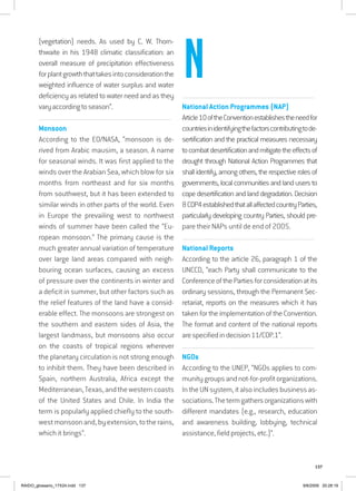 137
(vegetation) needs. As used by C. W. Thorn-
thwaite in his 1948 climatic classification: an
overall measure of precipitation effectiveness
forplantgrowththattakesintoconsiderationthe
weighted influence of water surplus and water
deficiency as related to water need and as they
varyaccordingtoseason”.
................................................................................................................................
Monsoon
According to the EO/NASA, “monsoon is de-
rived from Arabic mausim, a season. A name
for seasonal winds. It was first applied to the
winds over the Arabian Sea, which blow for six
months from northeast and for six months
from southwest, but it has been extended to
similar winds in other parts of the world. Even
in Europe the prevailing west to northwest
winds of summer have been called the “Eu-
ropean monsoon.” The primary cause is the
much greater annual variation of temperature
over large land areas compared with neigh-
bouring ocean surfaces, causing an excess
of pressure over the continents in winter and
a deficit in summer, but other factors such as
the relief features of the land have a consid-
erable effect. The monsoons are strongest on
the southern and eastern sides of Asia, the
largest landmass, but monsoons also occur
on the coasts of tropical regions wherever
the planetary circulation is not strong enough
to inhibit them. They have been described in
Spain, northern Australia, Africa except the
Mediterranean,Texas,andthewesterncoasts
of the United States and Chile. In India the
term is popularly applied chiefly to the south-
westmonsoonand,byextension,totherains,
which it brings”.
................................................................................................................................
National Action Programmes (NAP)
Article10oftheConventionestablishestheneedfor
countriesinidentifyingthefactorscontributingtode-
sertification and the practical measures necessary
tocombatdesertificationandmitigatetheeffectsof
drought through National Action Programmes that
shallidentify,amongothers,therespectiverolesof
governments, local communities and land users to
cope desertification and land degradation. Decision
8COP4establishedthatallaffectedcountryParties,
particularly developing country Parties, should pre-
pare their NAPs until de end of 2005.
................................................................................................................................
National Reports
According to the article 26, paragraph 1 of the
UNCCD, “each Party shall communicate to the
ConferenceofthePartiesforconsiderationatits
ordinary sessions, through the Permanent Sec-
retariat, reports on the measures which it has
taken for the implementation of the Convention.
The format and content of the national reports
arespecifiedindecision11/COP.1”.
................................................................................................................................
NGOs
According to the UNEP, “NGOs applies to com-
munitygroupsandnot-for-profitorganizations.
In the UN system, it also includes business as-
sociations.Thetermgathersorganizationswith
different mandates (e.g., research, education
and awareness building, lobbying, technical
assistance, field projects, etc.)”.
N
RAIDO_glossario_17X24.indd 137 9/6/2009 20:28:19
 