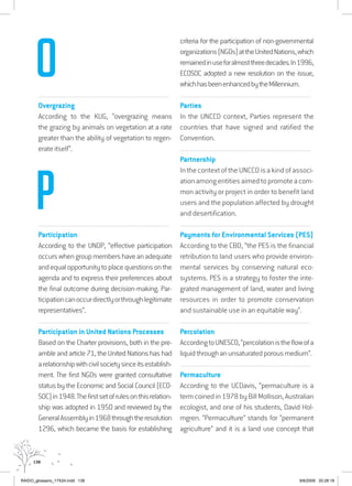 138
................................................................................................................................
Overgrazing
According to the KUG, “overgrazing means
the grazing by animals on vegetation at a rate
greater than the ability of vegetation to regen-
erate itself”.
................................................................................................................................
Participation
According to the UNDP, “effective participation
occurswhengroupmembershaveanadequate
andequalopportunitytoplacequestionsonthe
agenda and to express their preferences about
the final outcome during decision-making. Par-
ticipationcanoccurdirectlyorthroughlegitimate
representatives”.
................................................................................................................................
Participation in United Nations Processes
Based on the Charter provisions, both in the pre-
ambleandarticle71,theUnitedNationshashad
arelationshipwithcivilsocietysinceitsestablish-
ment. The first NGOs were granted consultative
status by the Economic and Social Council (ECO-
SOC)in1948.Thefirstsetofrulesonthisrelation-
ship was adopted in 1950 and reviewed by the
GeneralAssemblyin1968throughtheresolution
1296, which became the basis for establishing
criteria for the participation of non-governmental
organizations(NGOs)attheUnitedNations,which
remainedinuseforalmostthreedecades.In1996,
ECOSOC adopted a new resolution on the issue,
whichhasbeenenhancedbytheMillennium.
................................................................................................................................
Parties
In the UNCCD context, Parties represent the
countries that have signed and ratified the
Convention.
................................................................................................................................
Partnership
InthecontextoftheUNCCDisakindofassoci-
ationamongentitiesaimedtopromoteacom-
mon activity or project in order to benefit land
users and the population affected by drought
and desertification.
................................................................................................................................
Payments for Environmental Services (PES)
According to the CBD, “the PES is the financial
retribution to land users who provide environ-
mental services by conserving natural eco-
systems. PES is a strategy to foster the inte-
grated management of land, water and living
resources in order to promote conservation
and sustainable use in an equitable way”.
................................................................................................................................
Percolation
AccordingtoUNESCO,“percolationistheflowofa
liquidthroughanunsaturatedporousmedium”.
................................................................................................................................
Permaculture
According to the UCDavis, “permaculture is a
termcoinedin1978byBillMollison,Australian
ecologist, and one of his students, David Hol-
mgren. “Permaculture” stands for “permanent
agriculture” and it is a land use concept that
O
P
RAIDO_glossario_17X24.indd 138 9/6/2009 20:28:19
 