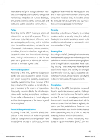 139
refers to the design of ecological human habi-
tats and food production systems, with goal of
harmonious integration of human dwellings,
annual and perennial plants, animals, soil, and
water, into stable, productive communities”.
................................................................................................................................
Policy
According to the UNEP, “policy is a form of
intervention or societal response. This in-
cludes not only statements of intent, such
as a water policy or forestry police, but also
other forms of interventions, such as the use
of economic instruments, market creation,
subsidies, institutional reform, legal reform,
decentralization, and institutional develop-
ment. Policy can be seen as a tool for the
exercise of governance. When such an inter-
vention is enforced by the state”.
................................................................................................................................
Potential Evaporation
According to the AMS, “potential evaporation
can be also called evaporative power, evapora-
tion power, evaporative capacity, evaporation
capacity, evaporativity. It is a measure of the
degree to which the weather or climate of a re-
gion is favorable to the process of evaporation.
It is usually considered to be the rate of evapo-
ration, under existing atmospheric conditions,
from a surface of water that is chemically pure
and has the temperature of the lowest layer of
the atmosphere”.
................................................................................................................................
Potential Evapotranspiration
According to the AMS, “potential evapotrans-
piration is the amount of water evaporated
(both as transpiration and evaporation from
the soil) from an area of continuous, uniform
vegetation that covers the whole ground and
that is well supplied with water. Generally, the
amount of moisture that, if available, would
be removed from a given land area by evapo-
transpiration expressed in milimiters.”
................................................................................................................................
Poverty
According to the Answer, “poverty is a relative
measure within a society, being the state of
having income and/or wealth so low as to be
unable to maintain what is considered a mini-
mum standard of living”.
................................................................................................................................
Poverty Line
According to the WB, “poverty line is the income
levelbelowwhichpeoplearedefinedaspoor.The
definitionisbasedontheincomelevelpeoplere-
quire to buy life’s basic necessities -food, cloth-
ing, housing - and satisfy their most important
sociocultural needs. The poverty line changes
over time and varies by region. Also called sub-
sistence minimum. Official national poverty line
isdeterminedbyacountry’sgovernment”.
................................................................................................................................
Precipitation
According to the AMS, “precipitation means all
liquidorsolidphaseaqueousparticlesthatorigi-
nate in the atmosphere and fall to the earth’s
surface. The amount, usually expressed in mil-
limetres or inches of liquid water depth, of the
water substance that has fallen at a given point
over a specified period of time. The more com-
mon term rainfall is also used in this total sense
to include not only amounts of rain, but also the
waterequivalentsoffrozenprecipitation”.
Precipitation is almost universally mea-
sured in square millimetres (mm2). One mil-
RAIDO_glossario_17X24.indd 139 9/6/2009 20:28:19
 