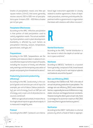 140
limetre of precipitation means one litter per
square meters (1l/m2). Arid zones generally
receive around 200 to 600 mm of precipita-
tionayear.Itmeans200–400littersofwater
per m2 per year.
................................................................................................................................
PrecipitationEffectiveness
According to the AMS, “effective precipitation
is that portion of total precipitation used to
satisfy vegetation needs. The actual availabil-
ity of precipitation used in plant development.
Availability is affected by such factors as
precipitation intensity, season, temperature,
ground cover, sod type, etc”.
................................................................................................................................
Preparedness
According to the ISDR, “preparedness are the
activities and measures taken in advance to en-
sureeffectiveresponsetotheimpactofhazards,
including the issuance of timely and effective
earlywarningsandthetemporaryevacuationof
peopleandpropertyfromthreatenedlocations”.
................................................................................................................................
Productivity (economic productivity,
efficiency)
According to the WB, “productivity is the out-
put of goods and services per unit of input; for
example, per unit of labour (labour productiv-
ity), per unit of energy (such as GNP per unit
of energy use), or per unit of all production re-
sources combined”.
Withinanagriculturalcontext,itmeansthera-
tioofagriculturalinputstoagriculturaloutputs.It
ismeasuredinweightbyarea.
................................................................................................................................
Protocol
According to the UNEP, “protocol is an interna-
tional legal instrument appended or closely
related to another agreement.; Rules of diplo-
maticprocedure,ceremonyandetiquette;De-
partment within a government or organization
that deals with relations with other missions”.
................................................................................................................................
Rainfall Distribution
According to the AMS, “rainfall distribution is
the manner in which the depth of rainfall var-
ies in space and time”.
................................................................................................................................
Rainforest
According to UNESCO, “rainforest is a luxuriant
forest generally composed of tall, broad-leaved
trees and usually found in wet tropical uplands
andlowlandsaroundtheEquator”.
................................................................................................................................
Rain-use Efficiency (RUE)
According to the ESA/Bai et alli, “RUE is the ratio of
annualnetprimaryproductiontoprecipitation.The
average rain-use efficiency (RUE) varies between
biomes,supposedlybecauseofdifferencesinveg-
etation structure and biogeochemical constraints.
Howeverduringthedriestyearsateachsite,there
is convergence to acommon maximum RUE [RUE
(submax)]thatistypicalofaridecosystems”.
................................................................................................................................
Ratification
According to the UNEP, “ratification is a formal
process by which a Head of State or appropri-
R
RAIDO_glossario_17X24.indd 140 9/6/2009 20:28:19
 