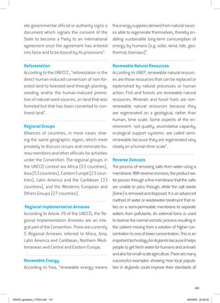 141
ate governmental official or authority signs a
document which signals the consent of the
State to become a Party to an international
agreement once the agreement has entered
into force and to be bound by its provisions”.
................................................................................................................
Reforestation
According to the UNFCCC, “reforestation is the
direct human-induced conversion of non-for-
ested land to forested land through planting,
seeding and/or the human-induced promo-
tion of natural seed sources, on land that was
forested but that has been converted to non-
forest land”.
...............................................................................................................
Regional Groups
Alliances of countries, in most cases shar-
ing the same geographic region, which meet
privately to discuss issues and nominate bu-
reau members and other officials for activities
under the Convention. The regional groups in
the UNCCD context are Africa (53 countries),
Asia(53countries),EasternEurope(23coun-
tries), Latin America and the Caribbean (33
countries), and the Westerns European and
Others Groups (27 countries).
.................................................................................................................
.Regional Implementation Annexes
According to Article 29 of the UNCCD, the Re-
gional Implementation Annexes are an inte-
gralpartoftheConvention.Therearecurrently
5 Regional Annexes referred to Africa, Asia,
Latin America and Caribbean, Northern Medi-
terranean and Central and Eastern Europe.
...............................................................................................................
Renewable Energy
According to Yara, “renewable energy means
theenergysuppliesderivedfromnaturalsourc-
es able to regenerate themselves, thereby en-
abling sustainable long-term consumption of
energy by humans (e.g. solar, wind, tide, geo-
thermal, biomass)”.
................................................................................................................................
Renewable Natural Resources
According to UNEP, renewable natural resourc-
es are those resources that can be replaced or
replenished by natural processes or human
action. Fish and forests are renewable natural
resources. Minerals and fossil fuels are non-
renewable natural resources because they
are regenerated on a geological, rather than
human, time scale. Some aspects of the en-
vironment- soil quality, assimilative capacity,
ecological support systems- are called semi-
renewable because they are regenerated very
slowly on a human time scale”.
................................................................................................................................
Reverse Osmosis
The process of removing salts from water using a
membrane.Withreverseosmosis,theproductwa-
terpassesthroughafinemembranethatthesalts
are unable to pass through, while the salt waste
(brine)isremovedanddisposed.Itisanadvanced
method of water or wastewater treatment that re-
lies on a semi-permeable membrane to separate
waters from pollutants. An external force is used
toreversethenormalosmoticprocessresultingin
the solvent moving from a solution of higher con-
centrationtooneoflowerconcentration.Thisisan
importanttechnologyfordrylandsbecauseithelps
peopletogetfreshwaterforhumansandanimals
andalsoforsmall-scaleagriculture.Therearemany
successful examples showing how local popula-
tion in drylands could improve their standards of
RAIDO_glossario_17X24.indd 141 9/6/2009 20:28:20
 