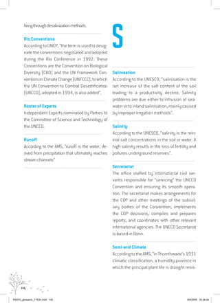 142
livingthroughdesalinizationmethods.
................................................................................................................................
Rio Conventions
According to UNEP, “the term is used to desig-
nate the conventions negotiated and adopted
during the Rio Conference in 1992. These
Conventions are the Convention on Biological
Diversity (CBD) and the UN Framework Con-
ventiononClimateChange(UNFCCC),towhich
the UN Convention to Combat Desertification
(UNCCD), adopted in 1994, is also added”.
................................................................................................................................
Roster of Experts
Independent Experts nominated by Parties to
the Committee of Science and Technology of
the UNCCD.
................................................................................................................................
Runoff
According to the AMS, “runoff is the water, de-
rived from precipitation that ultimately reaches
streamchannels”
................................................................................................................................
................................................................................................................................
Salinisation
According to the UNESCO, “salinisation is the
net increase of the salt content of the soil
leading to a productivity decline. Salinity
problems are due either to intrusion of sea-
waterortoinlandsalinisation,mainlycaused
by improper irrigation methods”.
................................................................................................................................
Salinity
According to the UNESCO, “salinity is the min-
eral salt concentrations in the soil or water. A
high salinity results in the loss of fertility and
pollutes underground reserves”.
................................................................................................................................
Secretariat
The office staffed by international civil ser-
vants responsible for “servicing” the UNCCD
Convention and ensuring its smooth opera-
tion. The secretariat makes arrangements for
the COP and other meetings of the subsid-
iary bodies of the Convention, implements
the COP decisions, compiles and prepares
reports, and coordinates with other relevant
international agencies. The UNCCD Secretariat
is based in Bonn.
................................................................................................................................
Semi-arid Climate
According to the AMS, “in Thornthwaite’s 1931
climatic classification, a humidity province in
which the principal plant life is drought-resis-
S
RAIDO_glossario_17X24.indd 142 9/6/2009 20:28:20
 
