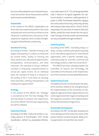 144
tion,butunfortunatelytheusersofnaturalresourc-
esdonotusethemduetomanyreasonsandthis
leadtoerosionanddesertification.
................................................................................................................................
Stakeholder
In the context of the UNCCD, stakeholders are
thosewhohaveaparticularpositioninthesocial
andproductivestructurethatcaninfluenceorbe
influenced in political terms, the process of de-
velopmentindrylands,whichincludesthefight-
ingagainstdesertificationandpoverty.
................................................................................................................................
Standard of Living
According to Answer, “standart of living is the
degree of prosperity in a nation, as measured
by income levels, quality of housing and
food, medical care, educational opportunities,
transportation, communications, and other
measures. The standard of living in different
countries is frequently compared based on
annual per capita income. On an individual
level, the standard of living is a measure of
the quality of life in such areas as housing,
food, education, clothing, transportation, and
employment opportunities”.
................................................................................................................................
Strategy
In the context of the UNCCD, the “strategy”
is considered as the “Ten-Year Strategic Plan
and framework to enhance the implementa-
tion of the UNCCD” that has been approved by
the COP 8 in Madrid.
..................................................................................................................................
Subhumid Climate
According to the AMS, “subhumid climate is a hu-
midity province of Thornthwaite’s 1931 climate
classification, defined by precipitation-effective-
nessindexvaluesof32–63,anddesignatedletter
code C. Based on its typical vegetation, the sub-
humid climate is sometimes called grassland, or
prairie.In1948,Thornthwaitedividedthiscategory
into moist subhumid and dry subhumidy climate,
withmoistureindexvaluesof0to+20and-20to0,
respectively.Thezerovalueofmoistureindexalso
divides, overall, the moist climate from the dry cli-
mate.Thistypeofclimateandthesemiaridclimate
areverysusceptibletodroughtconditions”.
................................................................................................................................
Subsidiary Body
According to the UNEP, “subsidiary body is a
body, usually created by the governing body
of an international agreement or international
organization, with a specific mandate (e.g.,
subsidiary body for scientific, technical and
technological advice under the Convention)”.
The UNCCD has three subsidiary bodies: the
Committee on Science and Technology, the
Committee for the Revision of the Implementa-
tionoftheCoventionandtheGlobalMechanism.
................................................................................................................................
Suplementary Funds
TheadditionalfundsmobilizedbytheSecretar-
iat for activities related to the strenghtening of
the implementation of the Convention at sub-
regional,regionalandInter-regionallevelssuch
astheregionalandInter-regionalmeetingsand
the support to countries in the implementation
of their Nacional Action Programmes.
................................................................................................................................
Sustainable Development
According to the BR, “sustainable development
is the development that meets the needs of the
present without compromising the ability of fu-
turegenerationstomeettheirownneeds”.
RAIDO_glossario_17X24.indd 144 9/6/2009 20:28:20
 