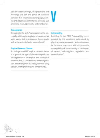 146
sets of understandings, interpretations and
meanings are part and parcel of a cultural
complex that encompasses language, nam-
ing and classification systems, resource use
practices, ritual, spirituality and worldview”.
................................................................................................................................
Transpiration
According to the AMS, “transpiration is the pro-
cess by which water in plants is transferred as
water vapour to the atmosphere from a single
leaf,ortheamountofwatersotransferred”.
.......................................................................................................................................
Tropical Savanna Climate
AccordingtotheAMS,“tropicalsavannaclimate
is in general, the type of climate that produces
the vegetation of the tropical and subtropical
savanna; thus, a climate with a winter dry sea-
son, a relatively short but heavy summer rainy
season, and high year-round temperatures”.
................................................................................................................................
................................................................................................................................
Vulnerability
According to the ISDR, “vulnerability is ex-
pressed by the conditions determined by
physical, social, economic, and environmen-
tal factors or processes, which increase the
susceptibility of a community to the impact
of hazards, including land degradation and
desertification”.
................................................................................................................................
V
RAIDO_glossario_17X24.indd 146 9/6/2009 20:28:20
 