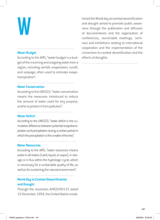 147
................................................................................................................................
Water Budget
According to the AMS, “water budget is a bud-
get of the incoming and outgoing water from a
region, including rainfall, evaporation, runoff,
and seepage; often used to estimate evapo-
transpiration”.
................................................................................................................................
Water Conservation
According to the UNESCO, “water conservation
means the measures introduced to reduce
the amount of water used for any purpose,
and/or to protect it from pollution”.
................................................................................................................................
Water Deficit
According to the UNESCO, “water deficit is the cu-
mulativedifferencebetweenpotentialevapotrans-
piration and precipitation during a certain period in
whichtheprecipitationisthesmallerofthetwo”.
...............................................................................................................................
Water Resources
According to the AMS, “water resources means
waterinallstates(solid,liquid,orvapor),instor-
age or in flux within the hydrologic cycle, which
is necessary for a sustainable quality of life, as
wellasforsustainingthenaturalenvironment”.
...............................................................................................................................
World Day to Combat Desertification
and Drought
Through the resolution A/RES/49/115 dated
19 December 1994, the United Nation estab-
lished the World day to combat desertification
and drought aimed to promote public aware-
ness through the publication and diffusion
of documentaries and the organization of
conferences, round-table meetings, semi-
nars and exhibitions relating to international
cooperation and the implementation of the
convention to combat desertification and the
effects of droughts.
................................................................................................................................
W
RAIDO_glossario_17X24.indd 147 9/6/2009 20:28:20
 