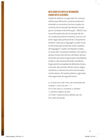 13
Nota sobre as fontes de informação
usadas neste glossário
A idéia de elaborar um glossário foi a de pos-
sibilitar que diferentes usuários pudessem
entender os conceitos e termos usados no
contexto da Convenção das Nações Unidas
para o Combate à Desertificação - UNCCD. Isso
se justifica pelo fato da Convenção não ter
um caráter puramente científico, mas ser um
texto negociado politicamente. É importante
também notar que a linguagem usada no tex-
to da Convenção resulta de certos “padrões
de linguagem” usados nas Nações Unidas,
os quais têm sua própria tradição. Isto explica
porque muitos dos termos utilizados são pro-
venientes de outras organizações das Nações
Unidas e não somente de fontes científicas.
O glossário foi compilado de diferentes fontes,
incluindo, documentos oficiais, livros, artigos
cientificos e internet, tal como mencionados
na lista abaixo. Por razões práticas, o glossário
está organizado da seguinte forma:
a) As fontes para cada termo estão mencionadas pelo
acrônimo e o texto vem entre “ “;
b) Na lista abaixo se encontram os acrônimos
e a referência completa da fonte;
c) O autor é responsável pelas definições que não
têm a fonte mencionada.
RAIDO_glossario_17X24.indd 13 9/6/2009 20:27:36
 