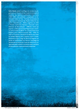 148
.......................................................................................................
Heitor Matallo Junior é sociólogo com estudos de pós-
graduação em Filosofia da Ciência pela Universidade de
Campinas. Sua experiencia profissional inclui 8 anos
(1984-1992) como professor e pesquisador na Uni-
versidade Federal do Piauí. Participou do processo de
negociação da Convenção das Nações Unidas de Luta
contra a Desertificação – UNCCD e organizou em 1994
a Primeira Conferencia Nacional e Seminário Latino
Americano de Desertificação – CONSLAD, evento que
propiciou a elaboração do Anexo Regional para a Améri-
ca Latina e Caribe da UNCCD. Foi o primeiro Ponto Focal
brasileiro junto a UNCCD no período 1995 – 2000. Em
2002 se incorporou a Secretaria da UNCCD como Chefe
da Unidade Regional para a América Latina e Caribe.
Atualmente ocupa o cargo de Oficial de Programa em
Gestão do Conhecimento em Ciência e Tecnologia do
SecretariadodaConvenção.Éautordevárioslivrosear-
tigospublicadosnoBrasilenoexteriorsobreatemática
da desertificação e desenvolvimento sustentável.
.......................................................................................................
RAIDO_glossario_17X24.indd 148 9/6/2009 20:28:24
 
