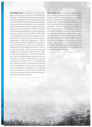 149
........................................................................................................
Heitor Matallo Junior es sociólogo con estudios de pós-
grado en Filosofia de la Ciencia en la Universidade de
Campinas. Se ha dedicado al estudio de los temas ambi-
entalesdesdelosaños1980.Suexperienciaprofesional
inclui8años(1984-1992)comoprofesoryinvestigador
en la Universidade Federal do Piaui, en donde ha desar-
rollado investigaciones sobre los impactos de las activi-
dades humanas en el ambiente. En 1992 ha iniciado su
carrera internacional trabajando en distintos programas
para varias instituciones como el UNICEF, PNUMA, PNUD
e IICA. Ha participado del proceso de negociación de la
Convención de las Naciones Unidas de Lucha contra la
Desertificación – UNCCD y ha organizado en 1994 la
Primeira Conferencia Nacional y Seminario Latino Ameri-
cano de Desertificación, evento que ha posibilitado la
elaboración del Anexo Regional para América Latina y
el Caribe de la UNCCD. Ha sido el primero Punto Focal
brasileño junto a la UNCCD en el periodo 1995 – 2000.
En 2002 se ha incorpororado a la Secretaría de la UNCCD
como Jefe de la Unidad Regional para América Latina y
el Caribe, con sede en la ciudad de México, cargo que
ha ocupado hasta 2006. En 2007 se ha mudado para
Bonn, Alemaña, en donde ocupa actualmente el puesto
de Oficial de Programa nm Gestión del Conocimiento en
Ciencia y Tecnología en la Secretaría de la Convención.
Haescritovarioslibrosy artículoscientificospublicados
en Brasil y en otros paises sobre la temática de la deser-
tificación y el desarrollo sostenible.
........................................................................................................
........................................................................................................
Heitor Matallo Junior is a sociologist with post-gradua-
tioninFilosofyofCIencebytheCampinasUniversity,in
São Paulo, Brazil. His professional experience includes
8 years as researcher and professor at the Piauí Fed-
eral University. Paticipated in the process of negocia-
tion on the United Nations Convention to Combat De-
sertification - UNCCD and organized, in 1994, the First
Latin-American National Desertification Conference
and Seminar, CONSLAD, a event that made possible the
Latin American and Caribean Regional UNCCD Attach-
ment elaboration. He was the first brazilian Focal Point
with UNCCD, between 1995-2000. In 2002, Heitor was
made Chief of the Regional Unity for Latin America and
Caribean. Today, he is at the Gestão do Conhecimento
emCiênciaeTecnologiadoSecretariadodaConvenção.
Hes also author of many books in Desertification and
Sustenable Development themes.
........................................................................................................
RAIDO_glossario_17X24.indd 149 9/6/2009 20:28:26
 