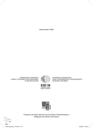 150
Brasília, Brasil • 2009
PAN
Brasil
Programa de Ação Nacional de Combate à Desertificação e
Mitigação dos Efeitos das Secas
+ICID 18Fortaleza, Ceará
CONFERÊNCIA INTERNACIONAL:
CLIMA, SUSTENTABILIDADE E DESENVOLVIMENTO
EM REGIÕES SEMI-ÁRIDAS
INTERNATIONAL CONFERENCE:
CLIMATE, SUSTENABILITY AND DEVELOPMENT
IN SEMI-ARID REGIONS
BRAZIL BRASIL
RAIDO_glossario_17X24.indd 150 9/6/2009 20:28:27
 