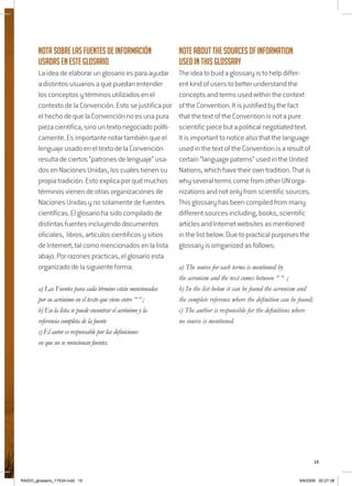 15
Nota sobre las Fuentes de información
usadas en este glosario
La idea de elaborar un glosario es para ayudar
a distintos usuarios a que puedan entender
los conceptos y términos utilizados en el
contexto de la Convención. Esto se justifica por
el hecho de que la Convención no es una pura
pieza científica, sino un texto negociado políti-
camente. Es importante notar también que el
lenguaje usado en el texto de la Convención
resulta de ciertos “patrones de lenguaje” usa-
dos en Naciones Unidas, los cuales tienen su
propia tradición. Esto explica por qué muchos
términos vienen de otras organizaciones de
Naciones Unidas y no solamente de fuentes
científicas. El glosario ha sido compilado de
distintas fuentes incluyendo documentos
oficiales, libros, artículos cientificos y sitios
de Internert, tal como mencionados en la lista
abajo. Por razones practicas, el glosario esta
organizado de la siguiente forma:
a) Las Fuentes para cada término están mencionadas
por su acrónimo en el texto que viene entre “ “ ;
b) En la lista se puede encontrar el acrónimo y la
referencia completa de la fuente
c) El autor es responsable por las definiciones
en que no se mencionan fuentes.
Note about the sources of information
used in this Glossary
The idea to buid a glossary is to help differ-
ent kind of users to better understand the
concepts and terms used within the context
of the Convention. It is justified by the fact
that the text of the Convention is not a pure
scientific piece but a political negotiated text.
It is important to notice also that the language
used in the text of the Convention is a result of
certain “language paterns” used in the United
Nations, which have their own tradition. That is
why several terms come from other UN orga-
nizations and not only from scientific sources.
This glossary has been compiled from many
different sources including, books, scientific
articles and Internet websites as mentioned
in the list below. Due to practical purposes the
glossary is ornganized as follows:
a) The source for each terms is mentioned by
the acronism and the text comes between “ “ ;
b) In the list below it can be found the acronism and
the complete reference where the definition can be found;
c) The author is responsible for the definitions where
no source is mentioned.
RAIDO_glossario_17X24.indd 15 9/6/2009 20:27:38
 