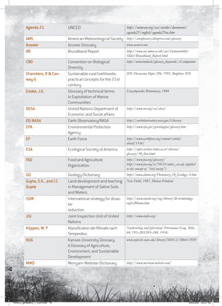 16
Agenda 21 UNCED http://www.un.org/esa/sustdev/documents/
agenda21/english/agenda21toc.htm
AMS American Meteorological Society http://amsglossary.allenpress.com/glossary
Answer Answer Glossary www.answer.com
BR Brundtland Report http://www.ace.mmu.ac.uk/eae/Sustainability/
Older/Brundtland_Report.html
CBD Convention on Biological
Diversity
http://www.biodiv.be/glossary_keywords/A/adaptation
Chambers, R  Con-
way G
Sustainable rural livelihoods:
practical concepts for the 21st
century
IDS Discussion Paper 296, 1991, Brighton: IDS
Cooke, J.G. Glossary of technical terms.
In Exploitation of Marine
Communities
Encyclopaedia Britannica), 1984
DESA United Nations Department of
Economic and Social affairs
http://www.un.org/esa/desa/
EO/NASA Earth Observatory/NASA http://earthobservatory.nasa.gov/Glossary
EPA Environmental Protection
Agency
http://www.epa.gov/greeningepa/glossary.htm
EF Earth Force http://www.earthforce.org/content/article/
detail/1536/
ESA Ecological Society of America http://iufro-archive.boku.ac.at/silvavoc/
glossary/30_0en.html
FAO Food and Agriculture
Organization
http://www.fao.org/glossary/
http://www.fao.org/tc/NGO/index_en.asp (applied
to the concept of “civil society”)
GD Geology Dictionary http://www.alcwin.org/Dictionary_Of_Geology-A.htm
Gupta, S.K., and I.C.
Gupta
Land development and leaching
in Management of Saline Soils
and Waters.
New Dehli, 1987, Mohan Primlani
ISDR International strategy for disas-
ter
reduction
http://www.unisdr.org/eng/library/lib-terminology-
eng%20home.htm
JIU Joint Inspection Unit of United
Nations
http://www.unjiu.org/
Köppen, W. P KlassificationderKlimatenach
Temperatur,
Niederschlag und Jahreslauf. Petermanns Geog. Mitt.,
64, 193–203;243–248, 1918:.
KUG Kansas University Glossary.
A Glossary of Agriculture,
Environment, and Sustainable
Development
www.oznet.k-state.edu/library/MISC2/SB661.PDF
MWD Merryam-Webster Dictionary http://www.merriam-webster.com/
RAIDO_glossario_17X24.indd 16 9/6/2009 20:27:40
 
