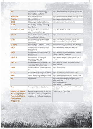 17
MP Museum of Palaeontology –
University of California
http://www.ucmp.berkeley.edu/glossary/glossary.html
Natsource Natsource Glossary http://www.natsource.com/markets/index.asp?s=104
Pidwirny Michael Pidwirny http://www.physicalgeography.net/
OCDE Glossary of Statistical Terms http://stats.oecd.org/glossary/index.htm
SSDNE Soil Survey Data For New Eng-
land States
Thornthwaite, C.W. An approach toward a rational
classification of climate
Geogr. Rev., 38, 55–94. 1948
UNCCD United Nations Convention to
Combat Desertification
http://www.unccd.int/convention/menu.php
USDA United States Department of
Agriculture
http://soils.usda.gov/sqi/concepts/glossary.html
http://agclass.nal.usda.gov/glossary.shtml
UCDavis University of California - Davis www.ucce.ucdavis.edu/files/filelibrary/1068/8286.pdf
UNDP United Nations Development
Programme
http://mirror.undp.org/magnet/policy/glossary.htm
UNEP United Nations Environmental
Programme
http://www.unep.org/dec/onlinemanual/Resources/
Glossary/tabid/69/Default.aspx
UNESCO International Glossary of
Hydrology/UNESCO
http://www.cig.ensmp.fr/~hubert/glu/HINDEN.
HTM
UNFCCC United Nations Framework Con-
vention on Climate Change
http://unfccc.int/essential_background/glossary/
items/3666.php
UNJIU United Nations Joint Inspection
Unit
http://www.unjiu.org/
USGS United States Geological Service http://ga.water.usgs.gov/edu/dictionary.html
WMO WorldMeteorologicalOrganization http://www.cagenterprises.com/wx_glossary_w.html
WB World Bank http://www.worldbank.org/depweb/english/beyond/
global/glossary.html
http://web.worldbank.org/
(for the definition of “Empowerment”)
Yara Corporate Citizenship Review http://citizenship.yara.com/en/resources/glossary/
index.html
Yongfei Bai, Jianguo
Wu, Qi Xing, Qingmin
Pan, Jianhui Huang,
Dianling Yang,
Xingguo Han
Primary production and rain use
efficiency across a precipitation
gradient on the Mongolia plateau
Ecology: Vol. 89, No. 8, 2008
RAIDO_glossario_17X24.indd 17 9/6/2009 20:27:43
 